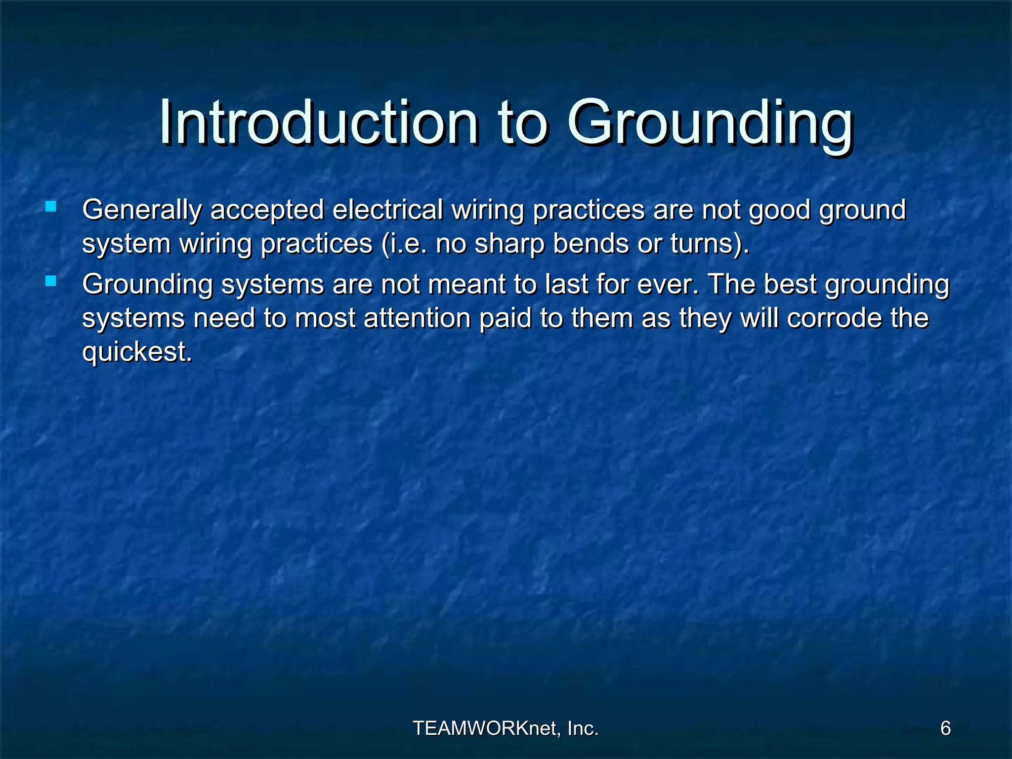 Introduction to Grounding
   Generally accepted electrical wiring practices are not good ground
    system wiring practices (i.e. no sharp bends or turns).
   Grounding systems are not meant to last for ever. The best grounding
    systems need to most attention paid to them as they will corrode the
    quickest.




                             TEAMWORKnet, Inc.                         6
 