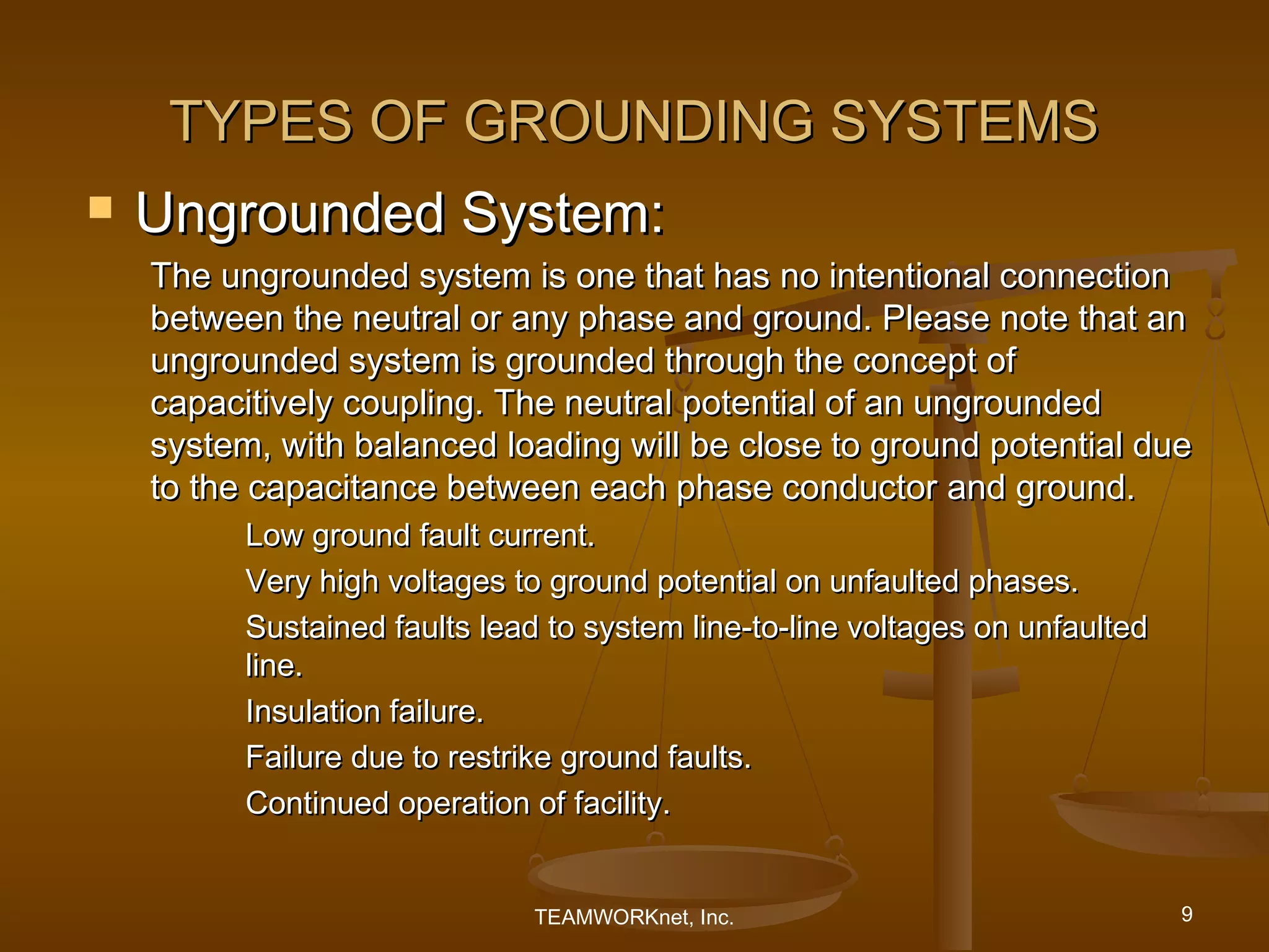 TYPES OF GROUNDING SYSTEMS
   Ungrounded System:
    The ungrounded system is one that has no intentional connection
    between the neutral or any phase and ground. Please note that an
    ungrounded system is grounded through the concept of
    capacitively coupling. The neutral potential of an ungrounded
    system, with balanced loading will be close to ground potential due
    to the capacitance between each phase conductor and ground.
          Low ground fault current.
          Very high voltages to ground potential on unfaulted phases.
          Sustained faults lead to system line-to-line voltages on unfaulted
          line.
          Insulation failure.
          Failure due to restrike ground faults.
          Continued operation of facility.


                               TEAMWORKnet, Inc.                               9
 