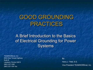 GOOD GROUNDING
                    PRACTICES
             A Brief Introduction to the Basics
             of Electrical Grounding for Power
                           Systems

TEAMWORKnet, Inc.
6550 New Tampa Highway                 By:
Suite B
Lakeland, Florida 33815                Harry J. Tittel, E.E.
(863) 327-1080
                                       Vice President TEAMWORKnet, Inc.
(863) 327-1091 fax
 