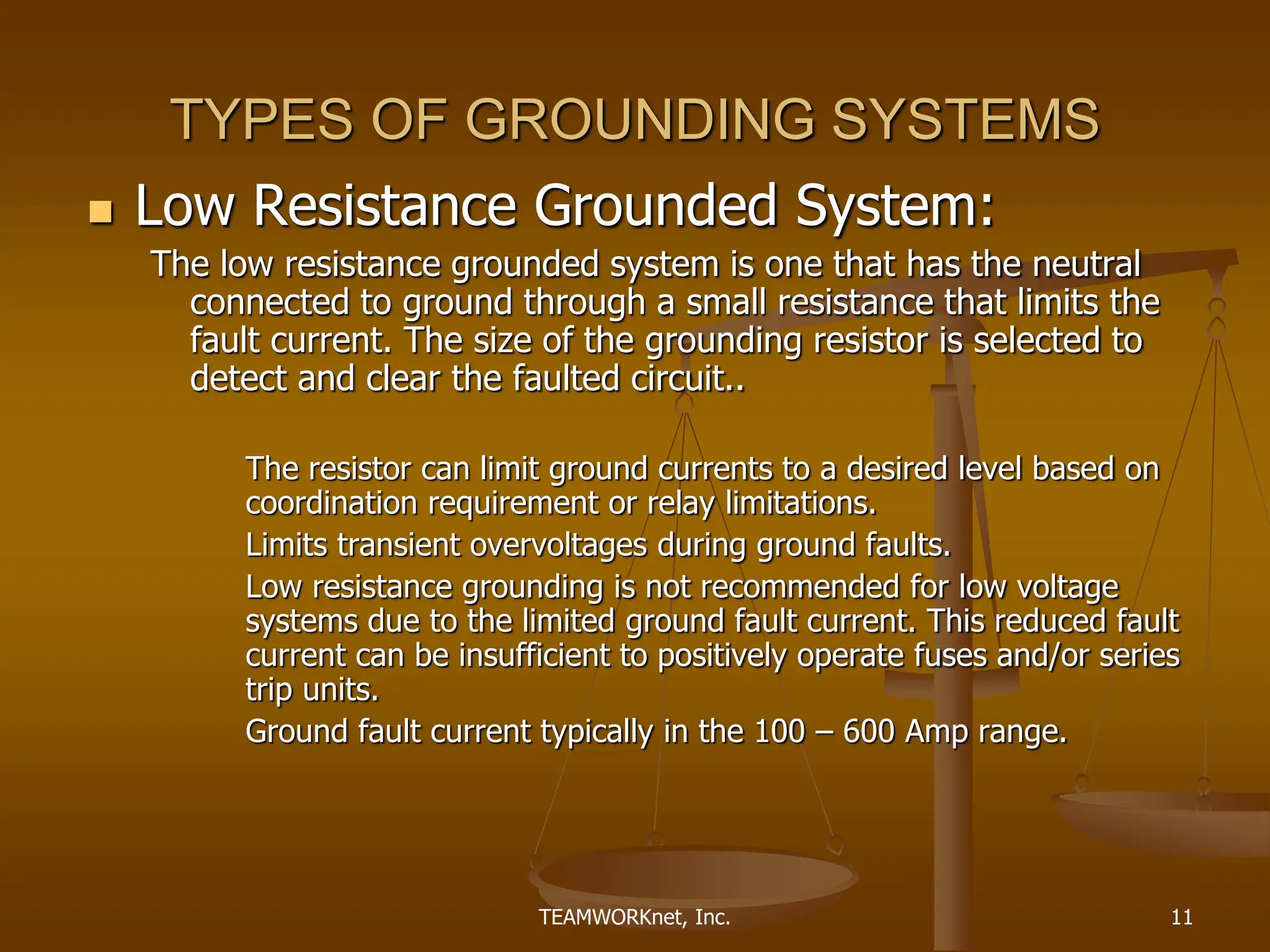 TEAMWORKnet, Inc. 11
TYPES OF GROUNDING SYSTEMS
 Low Resistance Grounded System:
The low resistance grounded system is one that has the neutral
connected to ground through a small resistance that limits the
fault current. The size of the grounding resistor is selected to
detect and clear the faulted circuit..
The resistor can limit ground currents to a desired level based on
coordination requirement or relay limitations.
Limits transient overvoltages during ground faults.
Low resistance grounding is not recommended for low voltage
systems due to the limited ground fault current. This reduced fault
current can be insufficient to positively operate fuses and/or series
trip units.
Ground fault current typically in the 100 – 600 Amp range.
 