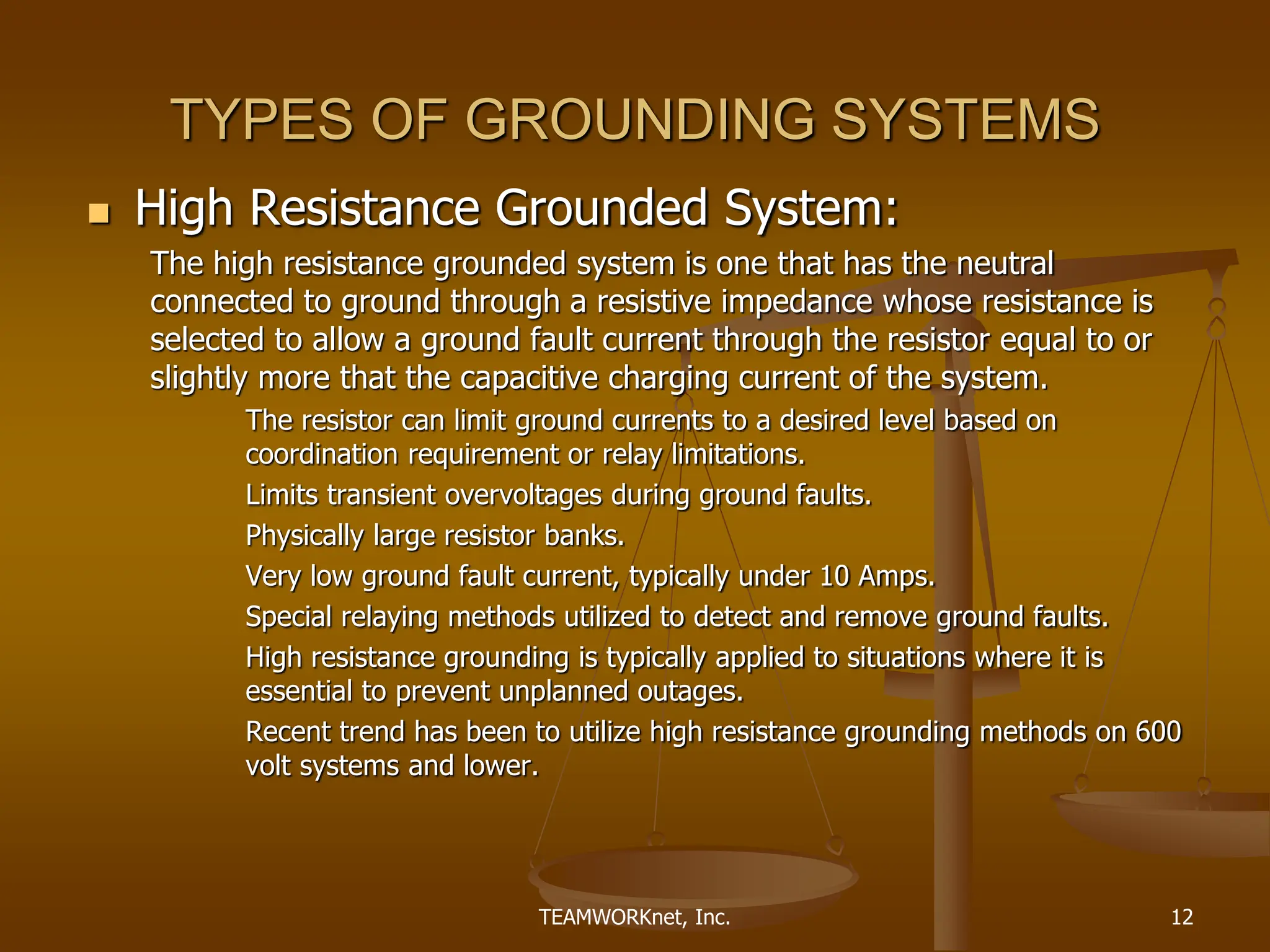 TEAMWORKnet, Inc. 12
TYPES OF GROUNDING SYSTEMS
 High Resistance Grounded System:
The high resistance grounded system is one that has the neutral
connected to ground through a resistive impedance whose resistance is
selected to allow a ground fault current through the resistor equal to or
slightly more that the capacitive charging current of the system.
The resistor can limit ground currents to a desired level based on
coordination requirement or relay limitations.
Limits transient overvoltages during ground faults.
Physically large resistor banks.
Very low ground fault current, typically under 10 Amps.
Special relaying methods utilized to detect and remove ground faults.
High resistance grounding is typically applied to situations where it is
essential to prevent unplanned outages.
Recent trend has been to utilize high resistance grounding methods on 600
volt systems and lower.
 