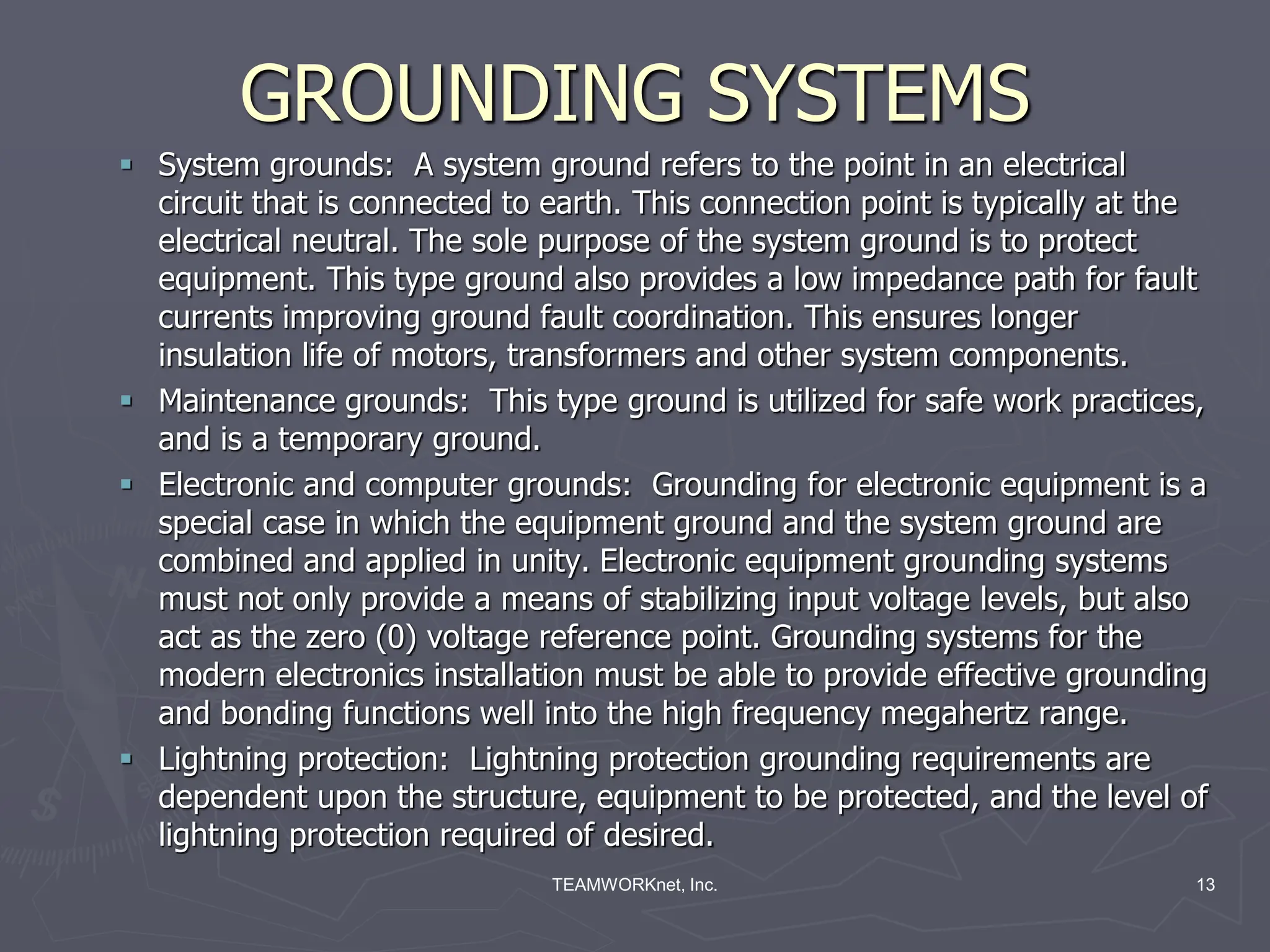 TEAMWORKnet, Inc. 13
GROUNDING SYSTEMS
 System grounds: A system ground refers to the point in an electrical
circuit that is connected to earth. This connection point is typically at the
electrical neutral. The sole purpose of the system ground is to protect
equipment. This type ground also provides a low impedance path for fault
currents improving ground fault coordination. This ensures longer
insulation life of motors, transformers and other system components.
 Maintenance grounds: This type ground is utilized for safe work practices,
and is a temporary ground.
 Electronic and computer grounds: Grounding for electronic equipment is a
special case in which the equipment ground and the system ground are
combined and applied in unity. Electronic equipment grounding systems
must not only provide a means of stabilizing input voltage levels, but also
act as the zero (0) voltage reference point. Grounding systems for the
modern electronics installation must be able to provide effective grounding
and bonding functions well into the high frequency megahertz range.
 Lightning protection: Lightning protection grounding requirements are
dependent upon the structure, equipment to be protected, and the level of
lightning protection required of desired.
 