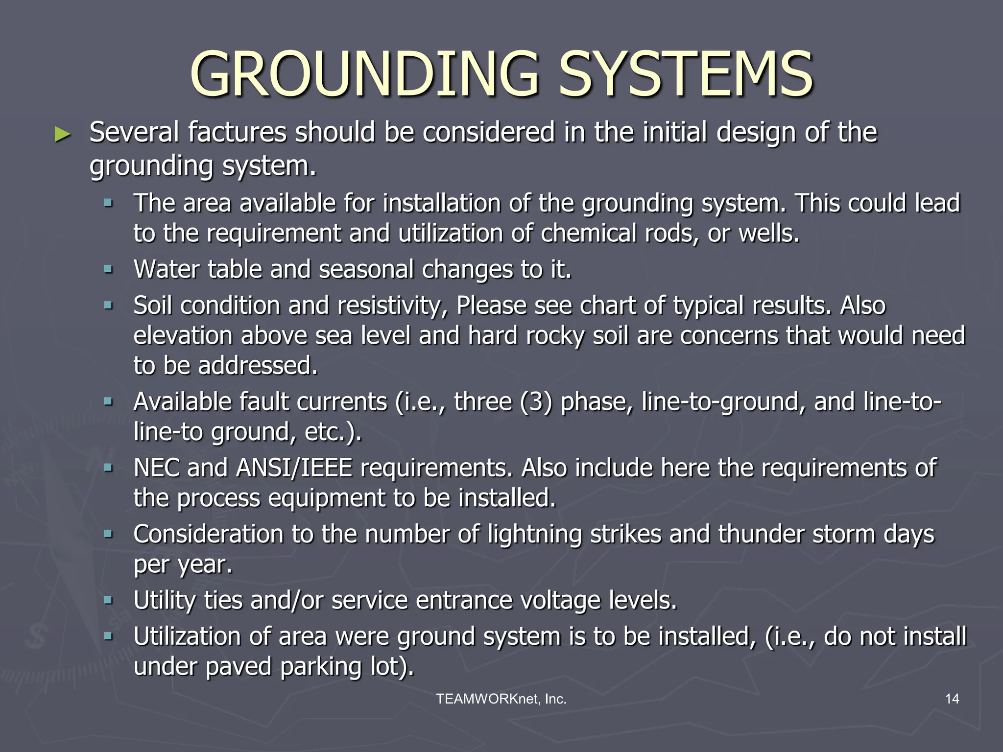 TEAMWORKnet, Inc. 14
GROUNDING SYSTEMS
► Several factures should be considered in the initial design of the
grounding system.
 The area available for installation of the grounding system. This could lead
to the requirement and utilization of chemical rods, or wells.
 Water table and seasonal changes to it.
 Soil condition and resistivity, Please see chart of typical results. Also
elevation above sea level and hard rocky soil are concerns that would need
to be addressed.
 Available fault currents (i.e., three (3) phase, line-to-ground, and line-to-
line-to ground, etc.).
 NEC and ANSI/IEEE requirements. Also include here the requirements of
the process equipment to be installed.
 Consideration to the number of lightning strikes and thunder storm days
per year.
 Utility ties and/or service entrance voltage levels.
 Utilization of area were ground system is to be installed, (i.e., do not install
under paved parking lot).
 