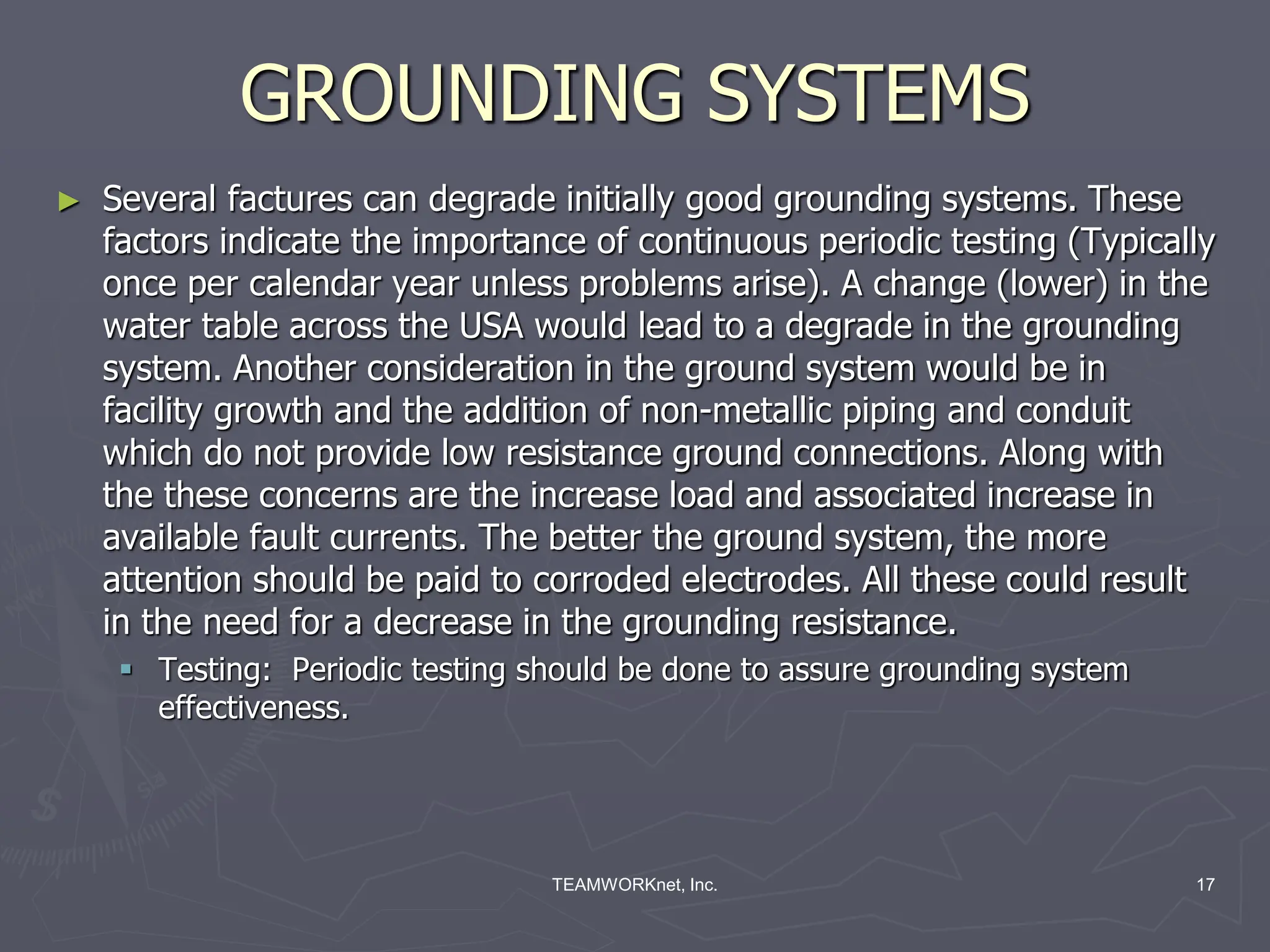 TEAMWORKnet, Inc. 17
GROUNDING SYSTEMS
► Several factures can degrade initially good grounding systems. These
factors indicate the importance of continuous periodic testing (Typically
once per calendar year unless problems arise). A change (lower) in the
water table across the USA would lead to a degrade in the grounding
system. Another consideration in the ground system would be in
facility growth and the addition of non-metallic piping and conduit
which do not provide low resistance ground connections. Along with
the these concerns are the increase load and associated increase in
available fault currents. The better the ground system, the more
attention should be paid to corroded electrodes. All these could result
in the need for a decrease in the grounding resistance.
 Testing: Periodic testing should be done to assure grounding system
effectiveness.
 