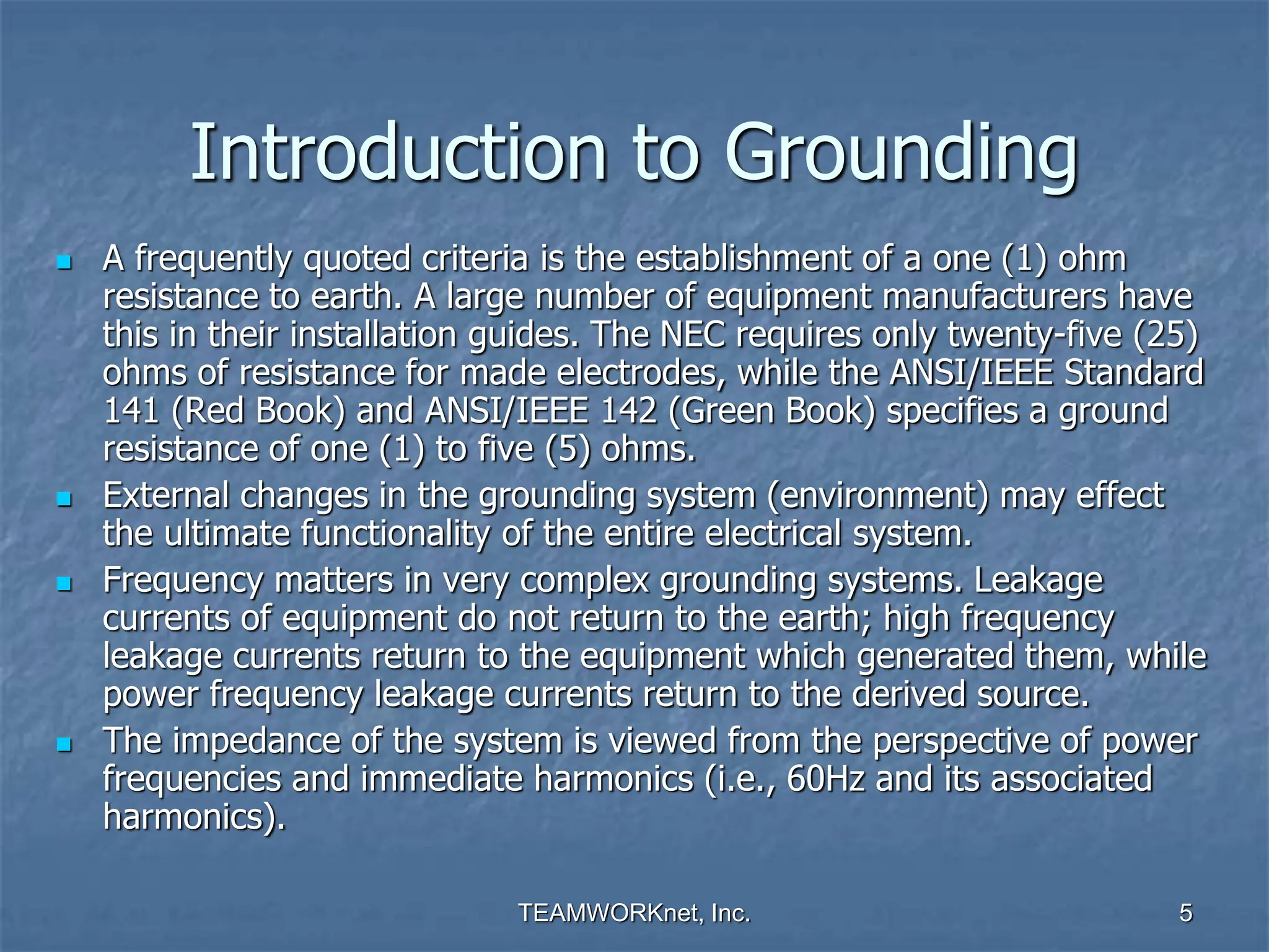 TEAMWORKnet, Inc. 5
Introduction to Grounding
 A frequently quoted criteria is the establishment of a one (1) ohm
resistance to earth. A large number of equipment manufacturers have
this in their installation guides. The NEC requires only twenty-five (25)
ohms of resistance for made electrodes, while the ANSI/IEEE Standard
141 (Red Book) and ANSI/IEEE 142 (Green Book) specifies a ground
resistance of one (1) to five (5) ohms.
 External changes in the grounding system (environment) may effect
the ultimate functionality of the entire electrical system.
 Frequency matters in very complex grounding systems. Leakage
currents of equipment do not return to the earth; high frequency
leakage currents return to the equipment which generated them, while
power frequency leakage currents return to the derived source.
 The impedance of the system is viewed from the perspective of power
frequencies and immediate harmonics (i.e., 60Hz and its associated
harmonics).
 