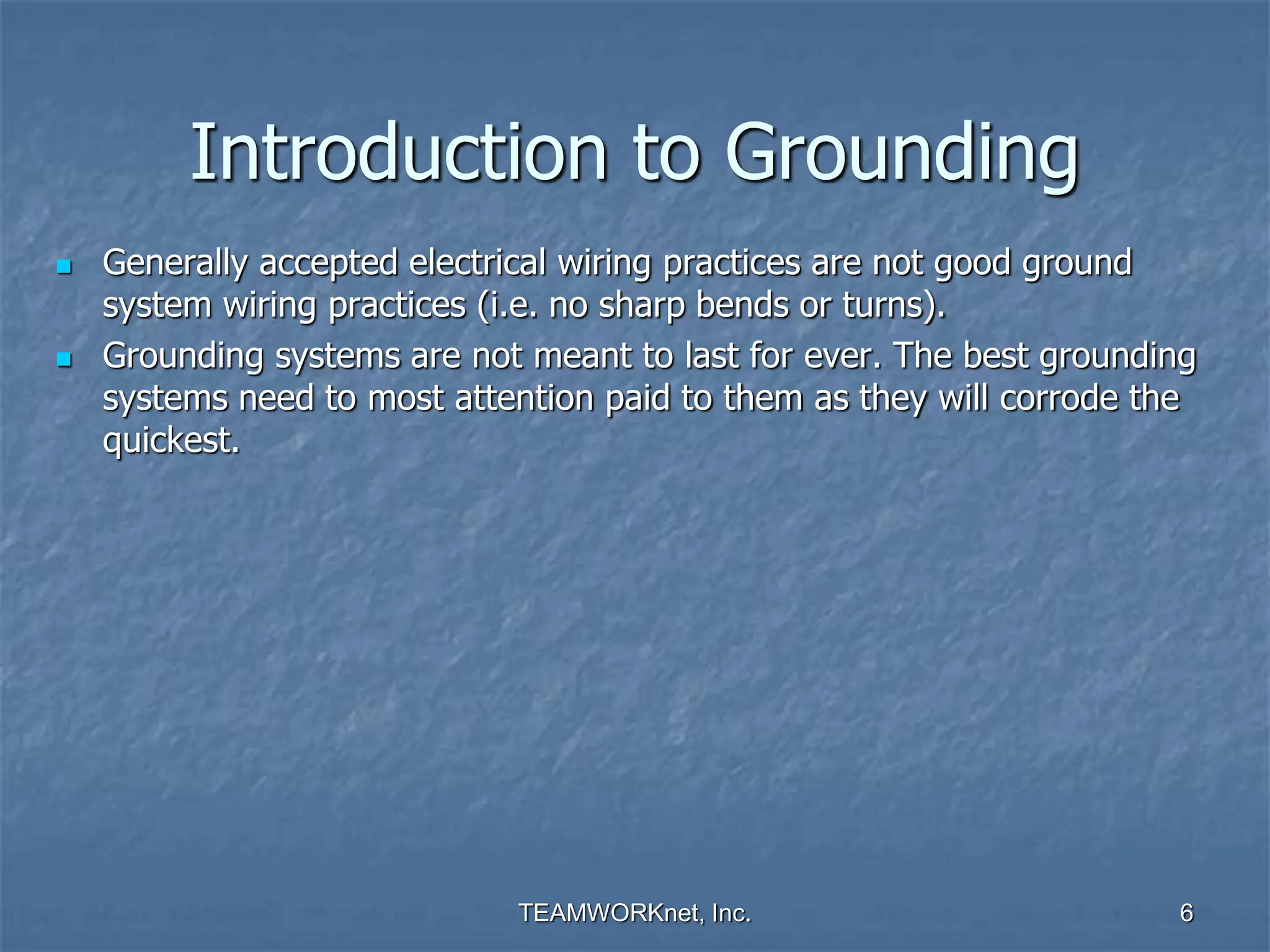 TEAMWORKnet, Inc. 6
Introduction to Grounding
 Generally accepted electrical wiring practices are not good ground
system wiring practices (i.e. no sharp bends or turns).
 Grounding systems are not meant to last for ever. The best grounding
systems need to most attention paid to them as they will corrode the
quickest.
 