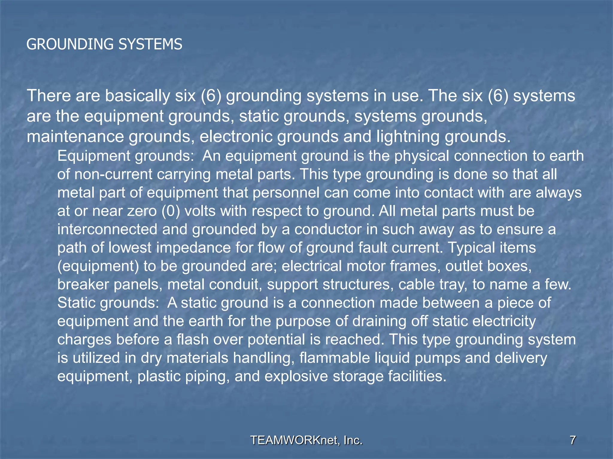 TEAMWORKnet, Inc. 7
GROUNDING SYSTEMS
There are basically six (6) grounding systems in use. The six (6) systems
are the equipment grounds, static grounds, systems grounds,
maintenance grounds, electronic grounds and lightning grounds.
Equipment grounds: An equipment ground is the physical connection to earth
of non-current carrying metal parts. This type grounding is done so that all
metal part of equipment that personnel can come into contact with are always
at or near zero (0) volts with respect to ground. All metal parts must be
interconnected and grounded by a conductor in such away as to ensure a
path of lowest impedance for flow of ground fault current. Typical items
(equipment) to be grounded are; electrical motor frames, outlet boxes,
breaker panels, metal conduit, support structures, cable tray, to name a few.
Static grounds: A static ground is a connection made between a piece of
equipment and the earth for the purpose of draining off static electricity
charges before a flash over potential is reached. This type grounding system
is utilized in dry materials handling, flammable liquid pumps and delivery
equipment, plastic piping, and explosive storage facilities.
 