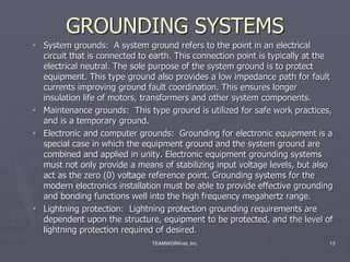 TEAMWORKnet, Inc. 13
GROUNDING SYSTEMS
 System grounds: A system ground refers to the point in an electrical
circuit that is connected to earth. This connection point is typically at the
electrical neutral. The sole purpose of the system ground is to protect
equipment. This type ground also provides a low impedance path for fault
currents improving ground fault coordination. This ensures longer
insulation life of motors, transformers and other system components.
 Maintenance grounds: This type ground is utilized for safe work practices,
and is a temporary ground.
 Electronic and computer grounds: Grounding for electronic equipment is a
special case in which the equipment ground and the system ground are
combined and applied in unity. Electronic equipment grounding systems
must not only provide a means of stabilizing input voltage levels, but also
act as the zero (0) voltage reference point. Grounding systems for the
modern electronics installation must be able to provide effective grounding
and bonding functions well into the high frequency megahertz range.
 Lightning protection: Lightning protection grounding requirements are
dependent upon the structure, equipment to be protected, and the level of
lightning protection required of desired.
 