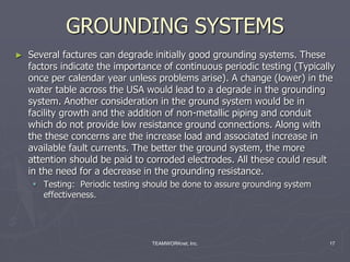 TEAMWORKnet, Inc. 17
GROUNDING SYSTEMS
► Several factures can degrade initially good grounding systems. These
factors indicate the importance of continuous periodic testing (Typically
once per calendar year unless problems arise). A change (lower) in the
water table across the USA would lead to a degrade in the grounding
system. Another consideration in the ground system would be in
facility growth and the addition of non-metallic piping and conduit
which do not provide low resistance ground connections. Along with
the these concerns are the increase load and associated increase in
available fault currents. The better the ground system, the more
attention should be paid to corroded electrodes. All these could result
in the need for a decrease in the grounding resistance.
 Testing: Periodic testing should be done to assure grounding system
effectiveness.
 