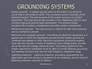 TEAMWORKnet, Inc. 13
GROUNDING SYSTEMS
 System grounds: A system ground refers to the point in an electrical
circuit that is connected to earth. This connection point is typically at the
electrical neutral. The sole purpose of the system ground is to protect
equipment. This type ground also provides a low impedance path for fault
currents improving ground fault coordination. This ensures longer
insulation life of motors, transformers and other system components.
 Maintenance grounds: This type ground is utilized for safe work practices,
and is a temporary ground.
 Electronic and computer grounds: Grounding for electronic equipment is a
special case in which the equipment ground and the system ground are
combined and applied in unity. Electronic equipment grounding systems
must not only provide a means of stabilizing input voltage levels, but also
act as the zero (0) voltage reference point. Grounding systems for the
modern electronics installation must be able to provide effective grounding
and bonding functions well into the high frequency megahertz range.
 Lightning protection: Lightning protection grounding requirements are
dependent upon the structure, equipment to be protected, and the level of
lightning protection required of desired.
 
