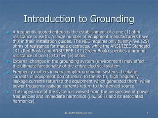 TEAMWORKnet, Inc. 5
Introduction to Grounding
 A frequently quoted criteria is the establishment of a one (1) ohm
resistance to earth. A large number of equipment manufacturers have
this in their installation guides. The NEC requires only twenty-five (25)
ohms of resistance for made electrodes, while the ANSI/IEEE Standard
141 (Red Book) and ANSI/IEEE 142 (Green Book) specifies a ground
resistance of one (1) to five (5) ohms.
 External changes in the grounding system (environment) may effect
the ultimate functionality of the entire electrical system.
 Frequency matters in very complex grounding systems. Leakage
currents of equipment do not return to the earth; high frequency
leakage currents return to the equipment which generated them, while
power frequency leakage currents return to the derived source.
 The impedance of the system is viewed from the perspective of power
frequencies and immediate harmonics (i.e., 60Hz and its associated
harmonics).
 