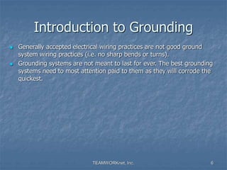 TEAMWORKnet, Inc. 6
Introduction to Grounding
 Generally accepted electrical wiring practices are not good ground
system wiring practices (i.e. no sharp bends or turns).
 Grounding systems are not meant to last for ever. The best grounding
systems need to most attention paid to them as they will corrode the
quickest.
 