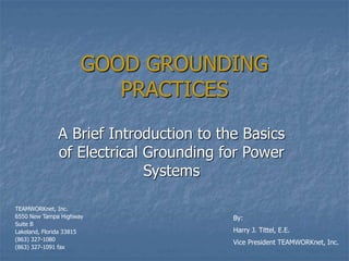 GOOD GROUNDING
PRACTICES
A Brief Introduction to the Basics
of Electrical Grounding for Power
Systems
By:
Harry J. Tittel, E.E.
Vice President TEAMWORKnet, Inc.
TEAMWORKnet, Inc.
6550 New Tampa Highway
Suite B
Lakeland, Florida 33815
(863) 327-1080
(863) 327-1091 fax
 
