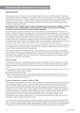 10 Good Group | EY
Demonstrações financeiras do Good Group
Palavras iniciais
Esta publicação contém um conjunto ilustrativo de demonstrações financeiras e foi elaborada pela EY para auxiliar
profissionais responsáveis pela preparação e divulgação de DFs, considerando os pronunciamentos contábeis do CPC,
ou Comitê de Pronunciamentos Contábeis, aplicáveis ao exemplo. Essa elaboração – de uma companhia manufatureira
fictícia, portanto não financeira – pretendeu explorar aspectos que sirvam como ponto de partida na escolha de
conteúdos e formatos presentes nas demonstrações que melhor representem a visão dos administradores sobre
a situação dos negócios da companhia.
Nesse exemplo foram divulgados apenas os saldos consolidados de um grupo de empresas hipotético. Contudo,
de acordo com a Lei n° 11.638 de 2007, as demonstrações consolidadas do grupo devem ser divulgadas
em conjunto com a demonstração individual da sociedade controladora.
É importante observar que essas são demonstrações financeiras ilustrativas e, portanto, não são preparadas com
o objetivo de atender às exigências de qualquer país ou aos regulamentos do mercado de ações, e não ilustram todas
as possíveis exigências contábeis ou de divulgação de informações de acordo com os CPCs. Dessa forma, sempre que
houver menção de que as demonstrações financeiras estão de acordo com as práticas contábeis adotadas no Brasil,
isso significa que estão de acordo com a hierarquia de pronunciamentos aprovados pelo Comitê de Pronunciamentos
Contábeis (CPC) e com as deliberações emitidas pela Comissão de Valores Mobiliários (CVM), aplicáveis apenas
a esse determinado exemplo. Devem ser consideradas, ainda, eventuais diferenças na aplicação dos pronunciamentos
em decorrência de situações específicas que podem ocorrer em outras empresas do mesmo segmento.
As anotações à direita de cada página referem-se aos parágrafos dos CPCs que descrevem as exigências específicas
para divulgação. No caso de dúvidas sobre as exigências do CPC, é essencial consultar fontes pertinentes e, quando
necessário, obter aconselhamento profissional adequado.
Esta iniciativa demonstra o comprometimento da EY com a orientação sobre as melhores práticas de divulgação
das informações contábeis para as companhias que buscam o fair presentation nas suas relações com os investidores.
Esperamos que seja de utilidade para os administradores e contadores envolvidos na tarefa de preparar e divulgar
informações de alta qualidade e, para isso, colocamos toda a nossa equipe à disposição em caso de dúvida sobre
qualquer aspecto abordado nesta publicação.
Políticas contábeis
A realização do conceito de “representação apropriada”, tradução escolhida pelo CPC para a expressão true and fair
view, deve levar a um processo de busca da essência econômica das informações contábeis. Sugerem-se as seguintes
etapas no planejamento do processo contábil pela alta administração com vistas ao objetivo de divulgação (CPC 26
(R1).17):
a)	formulação e escolha de políticas contábeis, particularmente as chamadas políticas contábeis críticas, com amplo
reconhecimento na governança da empresa;
b)	divulgação ampla dessas políticas;
c) 	escolhas de divulgação dos quadros e notas explicativas nos aspectos de forma e conteúdo com o objetivo de
instruir um investidor interessado na empresa com informações adicionais relevantes, ou seja, aquelas capazes
de alterar o julgamento desse investidor.
Projetos em andamento e concluídos no IASB e no FASB
Após oito anos de intensos debates no mercado, o IASB (International Accounting Standards Board) e o FASB (Financial
Accounting Standards Board) emitiram o pronunciamento de Receitas de Contratos com Clientes (codificado como
IFRS 15 e ASC 606, respectivamente) em maio de 2014, que alinha os princípios de reconhecimento de receitas
entre as normas internacionais e as norte-americanas. Esse pronunciamento, há muito tempo aguardado por todos
os interessados-chave, substitui todas as normas contábeis de receita nas duas práticas e impacta todas as indústrias
em maior ou menor grau. A norma passa a vigorar a partir de 1º de janeiro de 2018, mas seus impactos devem ser
analisados imediatamente considerando as regras de divulgação de dados comparáveis na adoção inicial do
pronunciamento. Até esta data, o CPC não havia emitido ainda a norma correspondente no Brasil. A norma
originalmente teria data inicial de vigência em 2017, mas os boards decidiram postergar sua vigência por conta das
dificuldades de implementação levantadas pelo mercado.
No primeiro trimestre de 2016 foram também concluídos os debates em relação ao projeto conjunto do IASB e do FASB
sobre a nova norma de arrendamento mercantil, tendo sido emitidos os respectivos pronunciamentos (codificados como
IFRS 16 e ASC 842, respectivamente). O objetivo geral do projeto foi aumentar a transparência e a comparabilidade entre
as companhias ao reconhecer os ativos e passivos relacionados ao leasing no balanço patrimonial e na divulgação
 