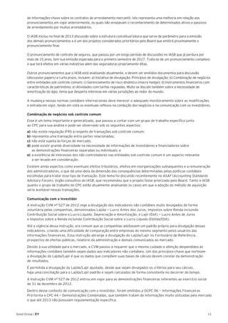 11Good Group | EY
de informações-chave sobre os contratos de arrendamento mercantil. Isto representa uma melhoria em relação aos
pronunciamentos em vigor anteriormente, os quais não ensejavam o reconhecimento de determinados ativos e passivos
de arrendamento por muitos arrendatários.
O IASB iniciou no final de 2013 discussão sobre a estrutura conceitual básica que serve de parâmetro para a emissão
dos demais pronunciamentos e é um dos projetos considerados prioritários pelo Board que emitirá proximamente o
pronunciamento final.
O pronunciamento de contrato de seguros, que passou por um longo período de discussões no IASB que já perdura por
mais de 15 anos, tem sua emissão esperada para o primeiro semestre de 2017. Trata-se de um pronunciamento complexo
e que terá efeitos em várias indústrias além das seguradoras propriamente ditas.
Outros pronunciamentos que o IASB está analisando atualmente, e devem ser emitidos documentos para discussão
(discussion papers) a curto prazo, incluem: a) Iniciativa de divulgação: Princípios de divulgação; b) Combinação de negócios
entre entidades sob controle comum; c) Gerenciamento de risco dinâmico (macro hedge); d) Instrumentos financeiros com
características de patrimônio; e) Atividades com tarifas reguladas. Muito se discute também sobre a necessidade de
amortização do ágio, tema que desperta interesse em várias jurisdições ao redor do mundo.
A mudança nessas normas contábeis internacionais deve merecer o adequado monitoramento sobre as modificações
e entrada em vigor, tendo em vista os eventuais reflexos na condução dos negócios e na comunicação com os investidores.
Combinação de negócios sob controle comum
Esse é um tema importante e generalizado, que passou a contar com um grupo de trabalho específico junto
ao CPC para sua análise e pode ser observado sob os seguintes aspectos:
a)	não existe regulação IFRS a respeito de transações sob controle comum;
b)	representa uma transação entre partes relacionadas;
c) 	não está sujeita às forças de mercado;
d) 	pode existir grande diversidade na necessidade de informações de investidores e financiadores sobre
as demonstrações financeiras separadas ou individuais; e
e) 	a existência de interesses dos não controladores nas entidades sob controle comum é um aspecto relevante
a ser levado em consideração.
Existem ainda aspectos como eventuais efeitos tributários, efeitos em reorganizações subsequentes e a remuneração
dos administradores, o que dá uma ideia da dimensão das consequências determinadas pelas políticas contábeis
escolhidas para tratar esse tipo de transação. Este tema foi discutido recentemente no ASAF (Accounting Standards
Advisory Forum), órgão consultivo do IASB, que recomendou que o projeto fosse priorizado pelo Board. Tanto o IASB
quanto o grupo de trabalho do CPC estão atualmente analisando os casos em que a adoção do método de aquisição
seria aceitável nessas transações.
Comunicação com o investidor
A Instrução CVM nº 527 de 2012 rege a divulgação dos indicadores não contábeis muito divulgados de forma
voluntária pelas companhias, denominados Lajida — Lucro Antes dos Juros, Impostos sobre Renda incluindo
Contribuição Social sobre o Lucro Líquido, Depreciação e Amortização, e Lajir (Ebit) — Lucro Antes de Juros
e Impostos sobre a Renda incluindo Contribuição Social sobre o Lucro Líquido (Ebitda/Ebit).
Até a vigência dessa instrução, era comum que as companhias adotassem um padrão próprio para divulgação desses
indicadores, criando uma dificuldade de comparação entre empresas do mesmo segmento pelos usuários das
informações financeiras. Essa instrução abrange a divulgação do Lajida/Lajir no Formulário de Referência,
prospectos de ofertas públicas, relatório da administração e demais comunicados ao mercado.
Devido à sua utilidade para o mercado, a CVM passou a requerer que o mesmo cuidado e atenção despendidos às
informações contábeis também sejam dados aos indicadores não contábeis. Um dos princípios-chave que norteiam
a divulgação do Lajida/Lajir é que os dados que compõem suas bases de cálculo devem constar da demonstração
de resultados.
É permitida a divulgação do Lajida/Lajir ajustado, desde que sejam divulgados os critérios para seu cálculo,
haja uma conciliação para o Lajida/Lajir padrão e sejam calculados de forma consistente no decorrer do tempo.
A Instrução CVM nº 527 de 2012 entrou em vigor para as demonstrações financeiras referentes ao exercício social
de 31 de dezembro de 2012.
Dentro desse contexto de comunicação com o investidor, foram emitidos a OCPC 06 — Informações Financeiras
Pró-forma e CPC 44 — Demonstrações Combinadas, que também tratam de informações muito utilizadas pelo mercado
e que até 2013 não possuíam regulamentação específica.
 