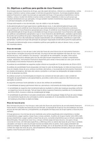 118 Good Group | EY
31. Objetivos e políticas para gestão de risco financeiro
Os principais passivos financeiros do Grupo, que não sejam derivativos, referem-se a empréstimos, contas
a pagar a clientes e outras contas a pagar e contratos de garantia financeira. O principal propósito desses
passivos financeiros é captar recursos para as operações do Grupo. O Grupo possui empréstimos e outros
créditos, contas a receber de clientes e outras contas a receber e depósitos à vista e a curto prazo que
resultam diretamente de suas operações. O Grupo também mantém investimentos disponíveis para venda
e contrata transações com derivativos.
O Grupo está exposto a risco de mercado, risco de crédito e risco de liquidez.
A alta administração do Grupo supervisiona a gestão desses riscos. A alta administração do Grupo conta
com o suporte de um comitê de riscos financeiros que presta assessoria em riscos financeiros e estrutura
de governança em riscos financeiros apropriada para o Grupo. O comitê de riscos financeiros fornece garantia
à alta administração do Grupo de que as atividades do Grupo em que se assumem riscos financeiros são regidas
por políticas e procedimentos apropriados e que os riscos financeiros são identificados, avaliados e gerenciados
de acordo com as políticas do grupo e disposição para risco do grupo. Todas as atividades com derivativos para
fins de gestão de risco são realizadas por equipes especializadas com as habilidades, experiência e supervisão
apropriadas. É política do Grupo não participar de quaisquer negociações de derivativos para fins especulativos.
O Conselho de Administração revisa e estabelece políticas para gestão de cada um desses riscos, os quais
são resumidos abaixo.
Risco de mercado
O risco de mercado é o risco de que o valor justo dos fluxos de caixa futuros de um instrumento financeiro
flutue devido a variações nos preços de mercado. Os preços de mercado englobam três tipos de risco: risco
de taxa de juros, risco cambial e risco de preço — que pode ser de commodities, de ações, entre outros.
Instrumentos financeiros afetados pelo risco de mercado incluem empréstimos a receber e empréstimos
a pagar, depósitos, instrumentos financeiros disponíveis para venda e mensurados ao valor justo através
do resultado e instrumentos financeiros derivativos.
As análises de sensibilidade nas seguintes seções referem-se à posição em 31 de dezembro de 2016 e 2015.
As análises de sensibilidade foram preparadas com base no valor da dívida líquida, no índice de taxas de juros
fixas em relação a taxas de juros variáveis da dívida e derivativos, e na proporção de instrumentos financeiros
em moedas estrangeiras; são todos eles valores constantes e com base nas designações de hedge existentes
em 31 de dezembro de 2016.
As análises excluem as movimentações do impacto nas variáveis de mercado sobre o valor contábil de
obrigações de aposentadoria e pós-aposentadoria, provisões e sobre ativos e passivos não financeiros das
operações no exterior.
As seguintes premissas foram adotadas no cálculo das análises de sensibilidade:	
•	A sensibilidade do balanço patrimonial refere-se a derivativos e instrumentos de dívida disponíveis para venda;
•	A sensibilidade do respectivo item da demonstração do resultado é o efeito das mudanças assumidas conforme
os respectivos riscos do mercado. Tem por base os ativos e passivos financeiros mantidos em 31 de dezembro
de 2016 e 2015, inclusive o efeito da contabilização de hedge;
•	A sensibilidade do patrimônio é calculada considerando o efeito de quaisquer hedges de fluxo de caixa e hedges
de investimento líquido de uma controlada no exterior associados em 31 de dezembro de 2016 para fins
de mudanças presumidas no objeto do hedge.
Risco de taxa de juros
Risco de taxas de juros é o risco de que o valor justo dos fluxos de caixa futuros de um instrumento financeiro
flutue devido a variações nas taxas de juros de mercado. A exposição do Grupo ao risco de mudanças nas taxas
de juros de mercado refere-se, principalmente, às obrigações de longo prazo do Grupo sujeitas a taxas de juros
variáveis.
O Grupo gerencia o risco de taxa de juros mantendo uma carteira equilibrada entre empréstimos a receber
e empréstimos a pagar sujeitos a taxas fixas e a taxas variáveis. A política do Grupo é manter entre 40% e 60%
de seus empréstimos a pagar sujeitos a taxas fixas de juros, excluindo empréstimos que se refiram a operações
descontinuadas. Para gerenciar esse risco, o Grupo contrata swaps de taxas de juros, nos quais o Grupo
concorda em trocar, em intervalos específicos, a diferença entre os valores das taxas de juros fixas e variáveis
calculados com base no valor do principal nocional acordado entre as partes. Esses swaps pretendem dar
cobertura (hedge) às obrigações de dívida objeto do hedge. Em 31 de dezembro de 2016, depois de considerar
o efeito dos swaps das taxas de juros, aproximadamente 44% dos empréstimos tomados pelo Grupo estavam
sujeitos a taxa fixa de juros (2015: 51%).
CPC 40 (R1).33
CPC 40 (R1).33
CPC 40 (R1).40
CPC 40 (R1).22 (c)
 