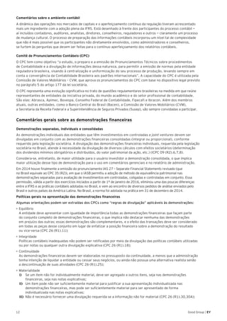 12 Good Group | EY
Comentários sobre o ambiente contábil
A dinâmica das operações nos mercados de capitais e o aperfeiçoamento contínuo da regulação tiveram acrescentado
mais um ingrediente com a adoção plena da IFRS. Está desenhado à frente dos participantes do processo contábil —
aí incluídos contadores, auditores, analistas, diretores, conselheiros, reguladores e outros — claramente um processo
de mudança cultural. O processo de preparação das informações contábeis incorporou um nível tal de complexidade
que não é mais possível que os participantes não diretamente envolvidos, como administradores e conselheiros,
se furtem às perguntas que devem ser feitas para o contínuo aperfeiçoamento dos relatórios contábeis.
Comitê de Pronunciamentos Contábeis (CPC)
O CPC tem como objetivo “o estudo, o preparo e a emissão de Pronunciamentos Técnicos sobre procedimentos
de Contabilidade e a divulgação de informações dessa natureza, para permitir a emissão de normas pela entidade
reguladora brasileira, visando à centralização e uniformização do seu processo de produção, levando sempre em
conta a convergência da Contabilidade Brasileira aos padrões internacionais”. A capacidade do CPC é utilizada pela
Comissão de Valores Mobiliários – CVM, que aprova os pronunciamentos do CPC com base no dispositivo legal previsto
no parágrafo 5 do artigo 177 da lei societária.
O CPC representa uma evolução significativa no trato de questões regulamentares brasileiras na medida em que reúne
representantes de entidades da iniciativa privada, do mundo acadêmico e do setor profissional de contabilidade.
São elas: Abrasca, Apimec, Bovespa, Conselho Federal de Contabilidade, Fipecafi e Ibracon. Além dos membros
atuais, outras entidades, como o Banco Central do Brasil (Bacen), a Comissão de Valores Mobiliários (CVM),
a Secretaria da Receita Federal e a Superintendência de Seguros Privados (Susep), são sempre convidadas a participar.
Comentários gerais sobre as demonstrações financeiras
Demonstrações separadas, individuais e consolidadas
As demonstrações individuais das entidades que têm investimentos em controladas e joint ventures devem ser
divulgadas em conjunto com as demonstrações financeiras consolidadas (integral ou proporcional), conforme
requerido pela legislação societária. A divulgação das demonstrações financeiras individuais, requerida pela legislação
societária no Brasil, atende à necessidade da divulgação de diversos cálculos com efeitos societários (determinação
dos dividendos mínimos obrigatórios e distribuídos, do valor patrimonial da ação, etc.) (ICPC 09 (R2).6,7,8).
Considera-se, entretanto, de maior utilidade para o usuário investidor a demonstração consolidada, o que implica
maior utilização desse tipo de demonstração para o uso em comentários gerenciais e no relatório de administração.
Em 2014 houve finalmente a emissão do pronunciamento IAS 27 – Separate Financial Statements revisado (que
no Brasil equivale ao CPC 35 (R2)), em que o IASB permitiu a adoção de método de equivalência patrimonial nas
demonstrações separadas para avaliação de investimentos em controladas, coligadas e controladas em conjunto. Essa
permissão, válida a partir dos exercícios iniciados a partir de 1º de janeiro de 2016, eliminou uma das poucas diferenças
entre a IFRS e as práticas contábeis adotadas no Brasil, e vem ao encontro de diversos pedidos de análise enviados pelo
Brasil e outros países da América Latina. No Brasil, a norma foi adotada na prática em 31 de dezembro de 2014.
Políticas gerais na apresentação das demonstrações financeiras
Algumas orientações podem ser extraídas dos CPCs como “regras de divulgação” aplicáveis às demonstrações:
•	Equilíbrio
A entidade deve apresentar com igualdade de importância todas as demonstrações financeiras que façam parte
do conjunto completo de demonstrações financeiras, o que implica não destacar nenhuma das demonstrações
em prejuízo das outras; essas demonstrações são complementares, e o efeito das transações deve ser considerado
em todas as peças desse conjunto em lugar de enfatizar a posição financeira sobre a demonstração do resultado
ou vice-versa (CPC 26 (R1).11);
•	Integridade
Políticas contábeis inadequadas não podem ser retificadas por meio da divulgação das políticas contábeis utilizadas
ou por notas ou qualquer outra divulgação explicativa (CPC 26 (R1).18);
•	Continuidade
As demonstrações financeiras devem ser elaboradas no pressuposto da continuidade, a menos que a administração
tenha intenção de liquidar a entidade ou cessar seus negócios, ou ainda não possua uma alternativa realista senão
a descontinuação de suas atividades (CPC 26 (R1).25);
•	Materialidade
i)	 Se um item não for individualmente material, deve ser agregado a outros itens, seja nas demonstrações
financeiras, seja nas notas explicativas;
ii)	 Um item pode não ser suficientemente material para justificar a sua apresentação individualizada nas
demonstrações financeiras, mas pode ser suficientemente material para ser apresentado de forma
individualizada nas notas explicativas;
iii)	 Não é necessário fornecer uma divulgação requerida se a informação não for material (CPC 26 (R1).30,30A);
 