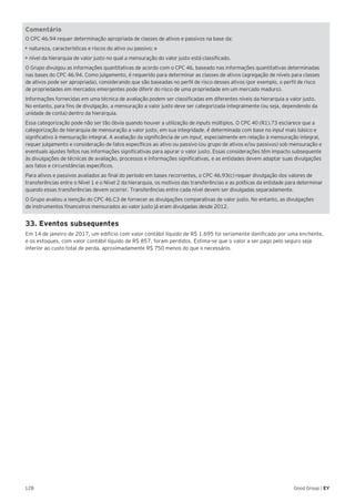 128 Good Group | EY
Comentário
O CPC 46.94 requer determinação apropriada de classes de ativos e passivos na base da:
╬╬╝• natureza, características e riscos do ativo ou passivo; e
• nível da hierarquia de valor justo no qual a mensuração do valor justo está classificado.
O Grupo divulgou as informações quantitativas de acordo com o CPC 46, baseado nas informações quantitativas determinadas
nas bases do CPC 46.94. Como julgamento, é requerido para determinar as classes de ativos (agregação de níveis para classes
de ativos pode ser apropriada), considerando que são baseadas no perfil de risco desses ativos (por exemplo, o perfil de risco
de propriedades em mercados emergentes pode diferir do risco de uma propriedade em um mercado maduro).
Informações fornecidas em uma técnica de avaliação podem ser classificadas em diferentes níveis da hierarquia a valor justo.
No entanto, para fins de divulgação, a mensuração a valor justo deve ser categorizada integralmente (ou seja, dependendo da
unidade de conta) dentro da hierarquia.
Essa categorização pode não ser tão óbvia quando houver a utilização de inputs múltiplos. O CPC 40 (R1).73 esclarece que a
categorização de hierarquia de mensuração a valor justo, em sua integridade, é determinada com base no input mais básico e
significativo à mensuração integral. A avaliação da significância de um input, especialmente em relação à mensuração integral,
requer julgamento e consideração de fatos específicos ao ativo ou passivo (ou grupo de ativos e/ou passivos) sob mensuração e
eventuais ajustes feitos nas informações significativas para apurar o valor justo. Essas considerações têm impacto subsequente
às divulgações de técnicas de avaliação, processos e informações significativas, e as entidades devem adaptar suas divulgações
aos fatos e circunstâncias específicos.
Para ativos e passivos avaliados ao final do período em bases recorrentes, o CPC 46.93(c) requer divulgação dos valores de
transferências entre o Nível 1 e o Nível 2 da hierarquia, os motivos das transferências e as políticas da entidade para determinar
quando essas transferências devem ocorrer. Transferências entre cada nível devem ser divulgadas separadamente.
O Grupo avaliou a isenção do CPC 46.C3 de fornecer as divulgações comparativas de valor justo. No entanto, as divulgações
de instrumentos financeiros mensurados ao valor justo já eram divulgadas desde 2012.
33. Eventos subsequentes
Em 14 de janeiro de 2017, um edifício com valor contábil líquido de R$ 1.695 foi seriamente danificado por uma enchente,
e os estoques, com valor contábil líquido de R$ 857, foram perdidos. Estima-se que o valor a ser pago pelo seguro seja
inferior ao custo total de perda, aproximadamente R$ 750 menos do que o necessário.
 