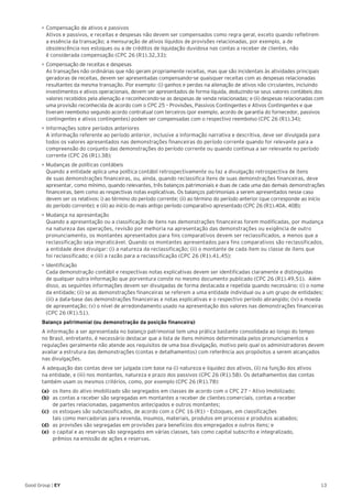 13Good Group | EY
•	Compensação de ativos e passivos
Ativos e passivos, e receitas e despesas não devem ser compensados como regra geral, exceto quando refletirem
a essência da transação; a mensuração de ativos líquidos de provisões relacionadas, por exemplo, a de
obsolescência nos estoques ou a de créditos de liquidação duvidosa nas contas a receber de clientes, não
é considerada compensação (CPC 26 (R1).32,33);
•	Compensação de receitas e despesas
As transações não ordinárias que não geram propriamente receitas, mas que são incidentais às atividades principais
geradoras de receitas, devem ser apresentadas compensando-se quaisquer receitas com as despesas relacionadas
resultantes da mesma transação. Por exemplo: (i) ganhos e perdas na alienação de ativos não circulantes, incluindo
investimentos e ativos operacionais, devem ser apresentados de forma líquida, deduzindo-se seus valores contábeis dos
valores recebidos pela alienação e reconhecendo-se as despesas de venda relacionadas; e (ii) despesas relacionadas com
uma provisão reconhecida de acordo com o CPC 25 – Provisões, Passivos Contingentes e Ativos Contingentes e que
tiveram reembolso segundo acordo contratual com terceiros (por exemplo, acordo de garantia do fornecedor, passivos
contingentes e ativos contingentes) podem ser compensadas com o respectivo reembolso (CPC 26 (R1).34);
•	Informações sobre períodos anteriores
A informação referente ao período anterior, inclusive a informação narrativa e descritiva, deve ser divulgada para
todos os valores apresentados nas demonstrações financeiras do período corrente quando for relevante para a
compreensão do conjunto das demonstrações do período corrente ou quando continua a ser relevante no período
corrente (CPC 26 (R1).38);
•	Mudanças de políticas contábeis
Quando a entidade aplica uma política contábil retrospectivamente ou faz a divulgação retrospectiva de itens
de suas demonstrações financeiras, ou, ainda, quando reclassifica itens de suas demonstrações financeiras, deve
apresentar, como mínimo, quando relevantes, três balanços patrimoniais e duas de cada uma das demais demonstrações
financeiras, bem como as respectivas notas explicativas. Os balanços patrimoniais a serem apresentados nesse caso
devem ser os relativos: i) ao término do período corrente; (ii) ao término do período anterior (que corresponde ao início
do período corrente); e (iii) ao início do mais antigo período comparativo apresentado (CPC 26 (R1).40A, 40B);
•	Mudança na apresentação
Quando a apresentação ou a classificação de itens nas demonstrações financeiras forem modificadas, por mudança
na natureza das operações, revisão por melhoria na apresentação das demonstrações ou exigência de outro
pronunciamento, os montantes apresentados para fins comparativos devem ser reclassificados, a menos que a
reclassificação seja impraticável. Quando os montantes apresentados para fins comparativos são reclassificados,
a entidade deve divulgar: (i) a natureza da reclassificação; (ii) o montante de cada item ou classe de itens que
foi reclassificado; e (iii) a razão para a reclassificação (CPC 26 (R1).41,45);
•	Identificação
Cada demonstração contábil e respectivas notas explicativas devem ser identificadas claramente e distinguidas
de qualquer outra informação que porventura conste no mesmo documento publicado (CPC 26 (R1).49,51). Além
disso, as seguintes informações devem ser divulgadas de forma destacada e repetida quando necessário: (i) o nome
da entidade; (ii) se as demonstrações financeiras se referem a uma entidade individual ou a um grupo de entidades;
(iii) a data-base das demonstrações financeiras e notas explicativas e o respectivo período abrangido; (iv) a moeda
de apresentação; (v) o nível de arredondamento usado na apresentação dos valores nas demonstrações financeiras
(CPC 26 (R1).51).
Balanço patrimonial (ou demonstração da posição financeira)
A informação a ser apresentada no balanço patrimonial tem uma prática bastante consolidada ao longo do tempo
no Brasil, entretanto, é necessário destacar que a lista de itens mínimos determinada pelos pronunciamentos e
regulações geralmente não atende aos requisitos de uma boa divulgação, motivo pelo qual os administradores devem
avaliar a estrutura das demonstrações (contas e detalhamentos) com referência aos propósitos a serem alcançados
nas divulgações.
A adequação das contas deve ser julgada com base na (i) natureza e liquidez dos ativos, (ii) na função dos ativos
na entidade, e (iii) nos montantes, natureza e prazo dos passivos (CPC 26 (R1).58). Os detalhamentos das contas
também usam os mesmos critérios, como, por exemplo (CPC 26 (R1).78):
(a) 	 os itens do ativo imobilizado são segregados em classes de acordo com o CPC 27 – Ativo Imobilizado;
(b) 	 as contas a receber são segregadas em montantes a receber de clientes comerciais, contas a receber
de partes relacionadas, pagamentos antecipados e outros montantes;
(c) 	 os estoques são subclassificados, de acordo com o CPC 16 (R1) – Estoques, em classificações
tais como mercadorias para revenda, insumos, materiais, produtos em processo e produtos acabados;
(d) 	 as provisões são segregadas em provisões para benefícios dos empregados e outros itens; e
(e) 	 o capital e as reservas são segregados em várias classes, tais como capital subscrito e integralizado,
prêmios na emissão de ações e reservas.
 