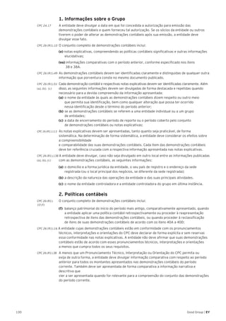 130 Good Group | EY
	 1. Informações sobre o Grupo
CPC 24.17	 A entidade deve divulgar a data em que foi concedida a autorização para emissão das
demonstrações contábeis e quem forneceu tal autorização. Se os sócios da entidade ou outros
tiverem o poder de alterar as demonstrações contábeis após sua emissão, a entidade deve
divulgar esse fato.
CPC 26 (R1).10 	O conjunto completo de demonstrações contábeis inclui:
	(e) notas explicativas, compreendendo as políticas contábeis significativas e outras informações
elucidativas;
	 (ea) informações comparativas com o período anterior, conforme especificado nos itens
38 e 38A.
CPC 26 (R1).49 	As demonstrações contábeis devem ser identificadas claramente e distinguidas de qualquer outra
informação que porventura conste no mesmo documento publicado.
CPC 26 (R1).51 	Cada demonstração contábil e respectivas notas explicativas devem ser identificadas claramente. Além
(a), (b), (c) 	 disso, as seguintes informações devem ser divulgadas de forma destacada e repetidas quando
	 necessário para a devida compreensão da informação apresentada:
	 (a) 	o nome da entidade às quais as demonstrações contábeis dizem respeito ou outro meio
		 que permita sua identificação, bem como qualquer alteração que possa ter ocorrido
		 nessa identificação desde o término do período anterior;
	(b) 	se as demonstrações contábeis se referem a uma entidade individual ou a um grupo
de entidades;
	(c) 	a data de encerramento do período de reporte ou o período coberto pelo conjunto
de demonstrações contábeis ou notas explicativas;
CPC 26 (R1).113 	As notas explicativas devem ser apresentadas, tanto quanto seja praticável, de forma
sistemática. Na determinação de forma sistemática, a entidade deve considerar os efeitos sobre
a compreensibilidade
e comparabilidade das suas demonstrações contábeis. Cada item das demonstrações contábeis
deve ter referência cruzada com a respectiva informação apresentada nas notas explicativas.
CPC 26 (R1).138 A entidade deve divulgar, caso não seja divulgado em outro local entre as informações publicadas
(a), (b), (c) 	 com as demonstrações contábeis, as seguintes informações:
	 (a) 	o domicílio e a forma jurídica da entidade, o seu país de registro e o endereço da sede
registrada (ou o local principal dos negócios, se diferente da sede registrada);
	 (b) 	a descrição da natureza das operações da entidade e das suas principais atividades.
	 (c) 	o nome da entidade controladora e a entidade controladora do grupo em última instância.
	 2. Políticas contábeis
CPC 26 (R1).	 O conjunto completo de demonstrações contábeis inclui:
10 (f)
(f)	 balanço patrimonial do início do período mais antigo, comparativamente apresentado, quando 	
	 a entidade aplicar uma política contábil retrospectivamente ou proceder à reapresentação 	
	 retrospectiva de itens das demonstrações contábeis, ou quando proceder à reclassificação
	 de itens de suas demonstrações contábeis de acordo com os itens 40A a 40D;
CPC 26 (R1).16 A entidade cujas demonstrações contábeis estão em conformidade com os pronunciamentos
técnicos, interpretações e orientações do CPC deve declarar de forma explícita e sem reservas
essa conformidade nas notas explicativas. A entidade não deve afirmar que suas demonstrações
contábeis estão de acordo com esses pronunciamentos técnicos, interpretações e orientações
a menos que cumpra todos os seus requisitos.
CPC 26 (R1).38 	A menos que um Pronunciamento Técnico, Interpretação ou Orientação do CPC permita ou
exija de outra forma, a entidade deve divulgar informação comparativa com respeito ao período
anterior para todos os montantes apresentados nas demonstrações contábeis do período
corrente. Também deve ser apresentada de forma comparativa a informação narrativa e
descritiva que
vier a ser apresentada quando for relevante para a compreensão do conjunto das demonstrações
do período corrente.
 