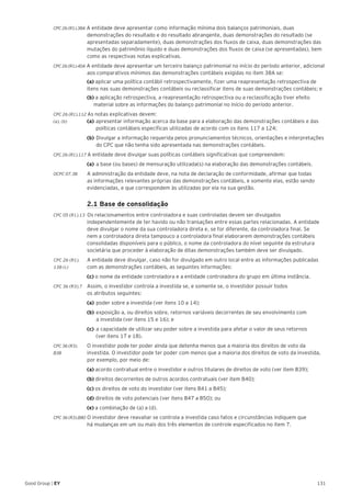 131Good Group | EY
CPC 26 (R1).38A A entidade deve apresentar como informação mínima dois balanços patrimoniais, duas
demonstrações do resultado e do resultado abrangente, duas demonstrações do resultado (se
apresentadas separadamente), duas demonstrações dos fluxos de caixa, duas demonstrações das
mutações do patrimônio líquido e duas demonstrações dos fluxos de caixa (se apresentadas), bem
como as respectivas notas explicativas.
CPC 26 (R1).40A A entidade deve apresentar um terceiro balanço patrimonial no início do período anterior, adicional
aos comparativos mínimos das demonstrações contábeis exigidas no item 38A se:
	 (a) aplicar uma política contábil retrospectivamente, fizer uma reapresentação retrospectiva de
itens nas suas demonstrações contábeis ou reclassificar itens de suas demonstrações contábeis; e
	 (b) a aplicação retrospectiva, a reapresentação retrospectiva ou a reclassificação tiver efeito
material sobre as informações do balanço patrimonial no início do período anterior.
CPC 26 (R1).112 As notas explicativas devem:
(a), (b)	(a)	apresentar informação acerca da base para a elaboração das demonstrações contábeis e das
		 políticas contábeis específicas utilizadas de acordo com os itens 117 a 124;
	(b)	Divulgar a informação requerida pelos pronunciamentos técnicos, orientações e interpretações
do CPC que não tenha sido apresentada nas demonstrações contábeis.
CPC 26 (R1).117 A entidade deve divulgar suas políticas contábeis significativas que compreendem:
	 (a) 	a base (ou bases) de mensuração utilizada(s) na elaboração das demonstrações contábeis.
OCPC 07.38	 A administração da entidade deve, na nota de declaração de conformidade, afirmar que todas
as informações relevantes próprias das demonstrações contábeis, e somente elas, estão sendo
evidenciadas, e que correspondem às utilizadas por ela na sua gestão.
	 2.1 Base de consolidação
CPC 05 (R1).13 Os relacionamentos entre controladora e suas controladas devem ser divulgados
independentemente de ter havido ou não transações entre essas partes relacionadas. A entidade
deve divulgar o nome da sua controladora direta e, se for diferente, da controladora final. Se
nem a controladora direta tampouco a controladora final elaborarem demonstrações contábeis
consolidadas disponíveis para o público, o nome da controladora do nível seguinte da estrutura
societária que proceder à elaboração de ditas demonstrações também deve ser divulgado.
CPC 26 (R1).	 A entidade deve divulgar, caso não for divulgado em outro local entre as informações publicadas
138 (c) 	 com as demonstrações contábeis, as seguintes informações:
	(c) o nome da entidade controladora e a entidade controladora do grupo em última instância.
CPC 36 (R3).7 	 Assim, o investidor controla a investida se, e somente se, o investidor possuir todos
os atributos seguintes:
	 (a) 	poder sobre a investida (ver itens 10 a 14);
	 (b) 	exposição a, ou direitos sobre, retornos variáveis decorrentes de seu envolvimento com
a investida (ver itens 15 e 16); e
	 (c) 	a capacidade de utilizar seu poder sobre a investida para afetar o valor de seus retornos
(ver itens 17 e 18).
CPC 36 (R3).	 O investidor pode ter poder ainda que detenha menos que a maioria dos direitos de voto da
B38	 investida. O investidor pode ter poder com menos que a maioria dos direitos de voto da investida,
por exemplo, por meio de:
	(a) acordo contratual entre o investidor e outros titulares de direitos de voto (ver item B39);
	 (b) direitos decorrentes de outros acordos contratuais (ver item B40);
	 (c) os direitos de voto do investidor (ver itens B41 a B45);
	 (d) direitos de voto potenciais (ver itens B47 a B50); ou
	 (e) a combinação de (a) a (d).
CPC 36 (R3).B80 O investidor deve reavaliar se controla a investida caso fatos e circunstâncias indiquem que
há mudanças em um ou mais dos três elementos de controle especificados no item 7.
 