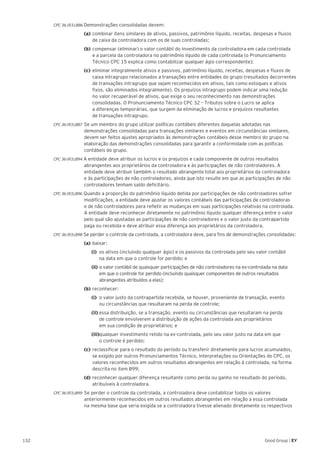 132 Good Group | EY
CPC 36 (R3).B86 Demonstrações consolidadas devem:
	 (a) 	combinar itens similares de ativos, passivos, patrimônio líquido, receitas, despesas e fluxos
de caixa da controladora com os de suas controladas;
	(b) 	compensar (eliminar) o valor contábil do investimento da controladora em cada controlada
e a parcela da controladora no patrimônio líquido de cada controlada (o Pronunciamento
Técnico CPC 15 explica como contabilizar qualquer ágio correspondente);
	 (c) 	eliminar integralmente ativos e passivos, patrimônio líquido, receitas, despesas e fluxos de
caixa intragrupo relacionados a transações entre entidades do grupo (resultados decorrentes
de transações intragrupo que sejam reconhecidos em ativos, tais como estoques e ativos
fixos, são eliminados integralmente). Os prejuízos intragrupo podem indicar uma redução
no valor recuperável de ativos, que exige o seu reconhecimento nas demonstrações
consolidadas. O Pronunciamento Técnico CPC 32 – Tributos sobre o Lucro se aplica
a diferenças temporárias, que surgem da eliminação de lucros e prejuízos resultantes
de transações intragrupo.
CPC 36 (R3).B87	 Se um membro do grupo utilizar políticas contábeis diferentes daquelas adotadas nas
demonstrações consolidadas para transações similares e eventos em circunstâncias similares,
devem ser feitos ajustes apropriados às demonstrações contábeis desse membro do grupo na
elaboração das demonstrações consolidadas para garantir a conformidade com as políticas
contábeis do grupo.
CPC 36 (R3).B94 A entidade deve atribuir os lucros e os prejuízos e cada componente de outros resultados
abrangentes aos proprietários da controladora e às participações de não controladores. A
entidade deve atribuir também o resultado abrangente total aos proprietários da controladora
e às participações de não controladores, ainda que isto resulte em que as participações de não
controladores tenham saldo deficitário.
CPC 36 (R3).B96 Quando a proporção do patrimônio líquido detida por participações de não controladores sofrer
modificações, a entidade deve ajustar os valores contábeis das participações de controladoras
e de não controladores para refletir as mudanças em suas participações relativas na controlada.
A entidade deve reconhecer diretamente no patrimônio líquido qualquer diferença entre o valor
pelo qual são ajustadas as participações de não controladores e o valor justo da contrapartida
paga ou recebida e deve atribuir essa diferença aos proprietários da controladora.
CPC 36 (R3).B98 Se perder o controle da controlada, a controladora deve, para fins de demonstrações consolidadas:
	 (a)	baixar:
		(i)	 os ativos (incluindo qualquer ágio) e os passivos da controlada pelo seu valor contábil
	 na data em que o controle for perdido; e
		(ii)	o valor contábil de quaisquer participações de não controladores na ex-controlada na data
	 em que o controle for perdido (incluindo quaisquer componentes de outros resultados 		
	 abrangentes atribuídos a elas);
	 (b)	reconhecer:
		(i)	 o valor justo da contrapartida recebida, se houver, proveniente de transação, evento
	 ou circunstâncias que resultaram na perda de controle;
		(ii)	essa distribuição, se a transação, evento ou circunstâncias que resultaram na perda
	 de controle envolverem a distribuição de ações da controlada aos proprietários
	 em sua condição de proprietários; e
		(iii)qualquer investimento retido na ex-controlada, pelo seu valor justo na data em que
	 o controle é perdido;
	 (c)	reclassificar para o resultado do período ou transferir diretamente para lucros acumulados,
se exigido por outros Pronunciamentos Técnico, Interpretações ou Orientações do CPC, os
valores reconhecidos em outros resultados abrangentes em relação à controlada, na forma
descrita no item B99;
	(d)	reconhecer qualquer diferença resultante como perda ou ganho no resultado do período,
atribuíveis à controladora.
CPC 36 (R3).B99 	Se perder o controle da controlada, a controladora deve contabilizar todos os valores
anteriormente reconhecidos em outros resultados abrangentes em relação a essa controlada
na mesma base que seria exigida se a controladora tivesse alienado diretamente os respectivos
 