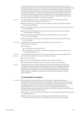 133Good Group | EY
ativos ou passivos. Portanto, se o ganho ou a perda anteriormente reconhecida em outros
resultados abrangentes fosse reclassificado para o resultado do período por ocasião da alienação
dos respectivos ativos ou passivos, a controladora deve reclassificar o ganho ou a perda do
patrimônio líquido para resultado do período (como ajuste de reclassificação) quando perder
o controle da controlada. Se a reserva de reavaliação anteriormente reconhecida em outros
resultados abrangentes for transferida diretamente para lucros acumulados por ocasião da
alienação do ativo, a controladora deve transferir a reserva de reavaliação diretamente para
lucros acumulados quando perder o controle da controlada.
CPC 45.9 	 Para dar cumprimento ao item 7, a entidade deve divulgar, por exemplo, julgamentos
e premissas significativos adotados ao determinar se:
	(a) 	ela não controla outra entidade, mesmo que detenha mais do que a metade dos direitos
de voto da outra entidade;
	(b) 	ela controla outra entidade, mesmo que detenha menos do que a metade dos direitos de voto
da outra entidade;
	(c) 	ela é agente ou principal (vide itens 58 a 72 do Pronunciamento Técnico CPC 36 (R3)
– Demonstrações Consolidadas);
	(d) 	ela não tem influência significativa, mesmo que detenha 20% ou mais dos direitos
de voto de outra entidade;
	(e) 	ela tem influência significativa, mesmo que detenha menos de 20% dos direitos de voto
de outra entidade.
CPC 45.10 (a)	 A entidade deve divulgar informações que possibilitem aos usuários de suas
demonstrações consolidadas:
	(a) 	compreender:
		(i)	 a composição do grupo econômico; e
		(ii)	a participação de sócios não controladores nas atividades e fluxos de caixa do grupo 		
	 econômico (vide item 12)
CPC 45.12 	 A entidade deve divulgar para cada uma de suas controladas que tenha participação de não
(a), (b), (c) 	 controladores que sejam materiais para a entidade que reporta:
	(a) o nome da controlada;
	(b) a sede (e o país de constituição, se diferente do da sede) da controlada;
	(c) a proporção de participações societárias detidas por sócios não controladores;
CPC 45.14 	 A entidade deve divulgar os termos de quaisquer acordos contratuais que possam exigir que
a controladora ou suas controladas forneçam suporte financeiro a uma entidade estruturada
consolidada, incluindo eventos ou circunstâncias que possam expor a entidade que reporta
a informação a uma perda (por exemplo, acordos de liquidez ou gatilhos de classificação de
crédito associados a obrigações de comprar ativos da entidade estruturada ou de fornecer
suporte financeiro).
	 2.2 Combinações de negócios
CPC 01 (R1).80 Para o propósito do teste de redução ao valor recuperável, o ágio por expectativa de
rentabilidade futura (goodwill) adquirido em combinação de negócios deve, a partir da data da
operação, ser alocado a cada uma das unidades geradoras de caixa do adquirente, ou a grupos
de unidades geradoras de caixa, que devem se beneficiar das sinergias da operação,
independentemente de os outros ativos ou passivos da entidade adquirida serem, ou não,
atribuídos a essas unidades ou grupos de unidades. Cada unidade ou grupo de unidades ao qual
o ágio (goodwill) é alocado dessa forma deve:
	 (a) 	representar o menor nível dentro da entidade no qual o ágio (goodwill) é monitorado para fins 	
	 gerenciais internos; e
	 (b) não ser maior do que um segmento operacional, conforme definido pelo item 5 do 		
	 Pronunciamento Técnico CPC 22 – Informações por Segmento, antes da agregação.
 