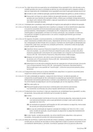 134 Good Group | EY
CPC 01 (R1).86 Se o ágio decorrente de expectativa de rentabilidade futura (goodwill) tiver sido alocado a uma
unidade geradora de caixa e a entidade se desfizer de uma operação dentro daquela unidade, o
ágio por expectativa de rentabilidade futura (goodwill) associado à operação baixada deverá ser:
	 (a) 	incluído no valor contábil da operação, quando da determinação dos ganhos ou perdas na baixa; e
	(b) 	mensurado com base nos valores relativos da operação baixada e na parcela da unidade 		
	 geradora de caixa mantida em operação (retida), a menos que a entidade consiga demonstrar 	
	 que algum outro método reflita melhor o ágio por expectativa de rentabilidade futura (goodwill) 	
	 associado à operação baixada.
CPC 15 (R1).04 	A entidade deve contabilizar cada combinação de negócios pela aplicação do método de aquisição.
CPC 15 (R1).15 	Na data da aquisição, o adquirente deve classificar ou designar os ativos identificáveis adquiridos
e os passivos assumidos da forma necessária para aplicar subsequentemente outros
pronunciamentos, interpretações e orientações do CPC. O adquirente deve fazer essas
classificações ou designações com base nos termos contratuais, nas condições econômicas,
nas políticas contábeis ou operacionais e em outras condições pertinentes que existiam
na data da aquisição.
CPC 15 (R1).16 Em algumas situações, os pronunciamentos, as interpretações e as orientações do CPC podem
exigir tratamentos contábeis diferenciados, dependendo da forma como a entidade classifica ou
faz a designação de determinado ativo ou passivo. Exemplos de classificação ou designação que
o adquirente pode fazer com base nas condições pertinentes, existentes à data da aquisição
incluem, porém não se limitam a:
	(a) 	classificar ativos e passivos financeiros específicos como mensurados ao valor justo por 	
	 meio do resultado , ou como ativo financeiro disponível para venda, ou ainda como ativo 	
	 financeiro mantido até o vencimento em conformidade com o disposto no Pronunciamento 	
	 Técnico CPC 38 – Instrumentos Financeiros: Reconhecimento e Mensuração;
	(b) 	designar um instrumento derivativo como instrumento de proteção (hedge),
	 de acordo com o Pronunciamento Técnico CPC 38 – Instrumentos Financeiros: 			
	 Reconhecimento e Mensuração; e
	(c) 	determinar se um derivativo embutido deveria ser separado do contrato principal, de acordo 	
	 com o Pronunciamento Técnico CPC 38 – Instrumentos Financeiros: Reconhecimento e 		
	 Mensuração (que é uma questão de “classificação”, conforme esse pronunciamento utiliza
	 tal termo).
CPC 15 (R1).18 	O adquirente deve mensurar os ativos identificáveis adquiridos e os passivos assumidos pelos
respectivos valores justos na data da aquisição.
CPC 15 (R1).19 	Em cada combinação de negócios, o adquirente deve mensurar, na data da aquisição, os
componentes da participação de não controladores na adquirida que representem nessa data
efetivamente instrumentos patrimoniais e confiram a seus detentores uma participação proporcional
nos ativos líquidos da adquirida em caso de sua liquidação, por um dos seguintes critérios :
	(a)	Pelo valor justo; ou
	(b)	Pela participação proporcional atual conferida pelos instrumentos patrimoniais
	 nos montantes reconhecidos dos ativos líquidos identificáveis da adquirida.
CPC 15 (R1).32 	O adquirente deve reconhecer o ágio por expectativa de rentabilidade futura (goodwill), na data
da aquisição, mensurado pelo montante que (a) exceder (b) abaixo:
	(a) a soma:
		(i) 	 da contraprestação transferida em troca do controle da adquirida, mensurada de acordo 	
		 com este pronunciamento, para a qual geralmente se exige o valor justo na data da 		
		 aquisição (ver item 37);
		 (ii) 	do montante de quaisquer participações de não controladores na adquirida, mensuradas 	
		 de acordo com este pronunciamento; e
		(iii) 	no caso de combinação de negócios realizada em estágios (ver itens 41 e 42), o valor 	
		 justo, na data da aquisição, da participação do adquirente na adquirida imediatamente 	
		 antes da combinação;
	 (b) o valor líquido, na data da aquisição, dos ativos identificáveis adquiridos e dos passivos
assumidos, mensurados de acordo com este pronunciamento.
CPC 15 (R1).36 	Antes de reconhecer o ganho decorrente de compra vantajosa, o adquirente deve promover uma
revisão para se certificar de que todos os ativos adquiridos e todos os passivos assumidos foram
corretamente identificados e, portanto, reconhecer quaisquer ativos ou passivos adicionais
 