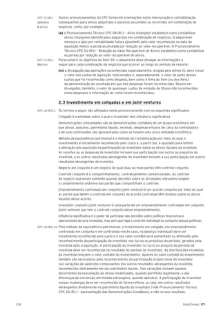 136 Good Group | EY
CPC 15 (R1)	 Outros pronunciamentos do CPC fornecem orientações sobre mensuração e contabilização
Apêndice 	 subsequentes para ativos adquiridos e passivos assumidos ou incorridos em combinação de
B.63 (a) 	 negócios, como, por exemplo:
	 (a) 	o Pronunciamento Técnico CPC 04 (R1) – Ativo Intangível estabelece como contabilizar
ativos intangíveis identificados adquiridos em combinação de negócios. O adquirente
mensura o ágio por rentabilidade futura (goodwill) pelo valor reconhecido na data da
aquisição menos a perda acumulada por redução ao valor recuperável. O Pronunciamento
Técnico CPC 01 (R1) – Redução ao Valor Recuperável de Ativos estabelece como contabilizar
as perdas por redução ao valor recuperável de ativos.
CPC 15 (R1).	 Para cumprir os objetivos do item 59, o adquirente deve divulgar as informações a
B64 (m) 	 seguir para cada combinação de negócios que ocorrer ao longo do período de reporte:
	 (m) a divulgação das operações reconhecidas separadamente, exigida pela alínea (l), deve incluir 	
	o valor dos custos de aquisição relacionados e, separadamente, o valor da parte desses
custos que foi reconhecida como despesa, bem como a linha do item (ou dos itens)
da demonstração do resultado em que tais despesas foram reconhecidas. Devem ser
divulgados, também, o valor de quaisquer custos de emissão de títulos não reconhecidos
como despesa e a informação de como foram reconhecidos;
	 2.3 Investimento em coligadas e em joint ventures
CPC 18 (R2).3 	Os termos a seguir são utilizados neste pronunciamento com os seguintes significados:
	 Coligada é a entidade sobre a qual o investidor tem influência significativa.
	 Demonstrações consolidadas são as demonstrações contábeis de um grupo econômico em
que ativos, passivos, patrimônio líquido, receitas, despesas e fluxos de caixa da controladora
e de suas controladas são apresentados como se fossem uma única entidade econômica.
	 Método da equivalência patrimonial é o método de contabilização por meio do qual o
investimento é inicialmente reconhecido pelo custo e, a partir daí, é ajustado para refletir
a alteração pós-aquisição na participação do investidor sobre os ativos líquidos da investida.
As receitas ou as despesas do investidor incluem sua participação nos lucros ou prejuízos da
investida, e os outros resultados abrangentes do investidor incluem a sua participação em outros
resultados abrangentes da investida.
	 Negócio em conjunto é um negócio do qual duas ou mais partes têm controle conjunto.
	 Controle conjunto é o compartilhamento, contratualmente convencionado, do controle
de negócio que existe somente quando decisões sobre as atividades relevantes exigem
o consentimento unânime das partes que compartilham o controle.
	 Empreendimento controlado em conjunto (joint venture) é um acordo conjunto por meio do qual
as partes que detêm o controle em conjunto do acordo contratual têm direitos sobre os ativos
líquidos desse acordo.
	 Investidor conjunto (joint venturer) é uma parte de um empreendimento controlado em conjunto
(joint venture) que tem o controle conjunto desse empreendimento.
	 Influência significativa é o poder de participar das decisões sobre políticas financeiras e
operacionais de uma investida, mas sem que haja o controle individual ou conjunto dessas políticas.
CPC 18 (R2).10 Pelo método da equivalência patrimonial, o investimento em coligada, em empreendimento
controlado em conjunto e em controlada (neste caso, no balanço individual) deve ser
inicialmente reconhecido pelo custo e o seu valor contábil será aumentado ou diminuído pelo
reconhecimento da participação do investidor nos lucros ou prejuízos do período, gerados pela
investida após a aquisição. A participação do investidor no lucro ou prejuízo do período da
investida deve ser reconhecida no resultado do período do investidor. As distribuições recebidas
da investida reduzem o valor contábil do investimento. Ajustes no valor contábil do investimento
também são necessários pelo reconhecimento da participação proporcional do investidor
nas variações de saldo dos componentes dos outros resultados abrangentes da investida,
reconhecidos diretamente em seu patrimônio líquido. Tais variações incluem aquelas
decorrentes da reavaliação de ativos imobilizados, quando permitida legalmente, e das
diferenças de conversão em moeda estrangeira, quando aplicável. A participação do investidor
nessas mudanças deve ser reconhecida de forma reflexa, ou seja, em outros resultados
abrangentes diretamente no patrimônio líquido do investidor (vide Pronunciamento Técnico
CPC 26 (R1) – Apresentação das Demonstrações Contábeis), e não no seu resultado.
 