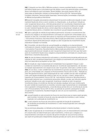 138 Good Group | EY
	28C. O disposto nos itens 28A e 28B deve produzir o mesmo resultado líquido e o mesmo
patrimônio líquido para a controladora que são obtidos a partir das demonstrações consolidadas
dessa controladora e suas controladas. Devem também, para esses mesmos itens, ser
observadas as disposições contidas na Interpretação Técnica ICPC 09 – Demonstrações
Contábeis Individuais, Demonstrações Separadas, Demonstrações Consolidadas e Aplicação
do Método da Equivalência Patrimonial.
	 29 Quando transações descendentes (downstream) fornecerem evidência de redução no valor
realizável líquido dos ativos a serem vendidos ou integralizados, ou de perda por redução ao
valor recuperável desses ativos, referidas perdas devem ser reconhecidas integralmente pela
investidora. Quando transações ascendentes (upstream) fornecerem evidência de redução
no valor realizável líquido dos ativos a serem adquiridos ou de perda por redução ao valor
recuperável desses ativos, o investidor deve reconhecer sua participação nessas perdas.
CPC 18 (R2). 	 40. Após a aplicação do método da equivalência patrimonial, incluindo o reconhecimento dos
40-43A	 prejuízos da coligada ou do empreendimento controlado em conjunto em conformidade com o
disposto no item 38, o investidor deve aplicar os requisitos do Pronunciamento Técnico CPC 38
– Instrumentos Financeiros: Reconhecimento e Mensuração para determinar a necessidade de
reconhecer alguma perda adicional por redução ao valor recuperável do investimento líquido
total desse investidor na investida.
	41. O investidor, em decorrência de sua participação na coligada ou no empreendimento
controlado em conjunto, também deve aplicar os requisitos do Pronunciamento Técnico CPC 38
– Instrumentos Financeiros: Reconhecimento e Mensuração para determinar a existência de
alguma perda adicional por redução ao valor recuperável (impairment) em itens que não fazem
parte do investimento líquido nessa coligada ou empreendimento controlado em conjunto para
determinar o montante dessa perda.
	41A. No caso do balanço individual da controladora, o reconhecimento de perdas adicionais por
redução ao valor recuperável (impairment) com relação ao investimento em controlada deve ser
feito com observância ao disposto no item 39A.
	42. Em função de o ágio fundamentado em rentabilidade futura (goodwill) integrar o valor
contábil do investimento na investida (não deve ser reconhecido separadamente), ele não deve
ser testado separadamente com relação ao seu valor recuperável, observado o contido no item
43A. Em vez disso, o valor contábil total do investimento é que deve ser testado como um único
ativo, em conformidade com o disposto no Pronunciamento Técnico CPC 01 (R1) – Redução ao
Valor Recuperável de Ativos, pela comparação de seu valor contábil com seu valor recuperável
(valor justo líquido de despesa de venda ou valor em uso, dos dois, o maior), sempre que os
requisitos do Pronunciamento Técnico CPC 38 – Instrumentos Financeiros: Reconhecimento e
Mensuração indicarem que o investimento possa estar afetado, ou seja, que indicarem alguma
perda por redução ao seu valor recuperável. A perda por redução ao valor recuperável
reconhecida nessas circunstâncias não deve ser alocada a qualquer ativo que constitui parte
do valor contábil do investimento na investida, incluindo o ágio fundamentado em rentabilidade
futura (goodwill). Consequentemente, a reversão dessas perdas deve ser reconhecida de acordo
com o Pronunciamento Técnico CPC 01 (R1), na extensão do aumento subsequente no valor
recuperável do investimento. Na determinação do valor em uso do investimento, a entidade
deve estimar:
(a) 	sua participação no valor presente dos fluxos de caixa futuros que se espera sejam gerados
pela investida, incluindo os fluxos de caixa das operações da investida e o valor residual
esperado com a alienação do investimento; ou
(b) 	o valor presente dos fluxos de caixa futuros esperado em função do recebimento
de dividendos provenientes do investimento e o valor residual esperado com a alienação
do investimento.
	 Sob as premissas adequadas, os métodos acima devem produzir o mesmo resultado.
	43. O valor recuperável de um investimento em coligada ou em um empreendimento controlado
em conjunto deve ser determinado para cada investimento, a menos que a coligada ou o
empreendimento controlado em conjunto não gerem entradas de caixa de forma contínua
que sejam em grande parte independentes daquelas geradas por outros ativos da entidade.
 