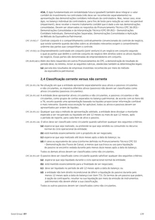 139Good Group | EY
	 43A. O ágio fundamentado em rentabilidade futura (goodwill) também deve integrar o valor
contábil do investimento na controlada (não deve ser reconhecido separadamente) na
apresentação das demonstrações contábeis individuais da controladora. Mas, nesse caso, esse
ágio, no balanço individual da controladora, para fins de teste para redução ao valor recuperável
(impairment), deve receber o mesmo tratamento contábil que é dado a ele nas demonstrações
consolidadas. Devem ser observados os requisitos do Pronunciamento Técnico CPC 36 (R3) –
Demonstrações Consolidadas e da Interpretação Técnica ICPC 09 (R2) – Demonstrações
Contábeis Individuais, Demonstrações Separadas, Demonstrações Consolidadas e Aplicação
do Método da Equivalência Patrimonial.
CPC 19 (R2).7 	Controle conjunto é o compartilhamento contratualmente convencionado do controle de negócio,
que existe somente quando decisões sobre as atividades relevantes exigem o consentimento
unânime das partes que compartilham o controle.
CPC 19 (R2).16 	Empreendimento controlado em conjunto (joint venture) é um negócio em conjunto segundo
o qual as partes que detêm o controle conjunto do negócio têm direitos sobre os ativos líquidos
do negócio. Essas partes são denominadas de empreendedores em conjunto.
CPC26(R1).82(c)	Além dos itens requeridos em outros Pronunciamentos do CPC, a demonstração do resultado do
período deve, no mínimo, incluir as seguintes rubricas, obedecidas também as determinações legais:
	 (a)	parcela dos resultados de empresas investidas reconhecida por meio do método
da equivalência patrimonial;
	 2.4 Classificação corrente versus não corrente
CPC 26 (R1).56 	Na situação em que a entidade apresente separadamente seus ativos e passivos circulantes
e não circulantes, os impostos diferidos ativos (passivos) não devem ser classificados como
ativos circulantes (passivos circulantes).
CPC 26 (R1).60 	A entidade deve apresentar ativos circulantes e não circulantes, e passivos circulantes e não
circulantes, como grupos de contas separados no balanço patrimonial, de acordo com os itens 66
a 76, exceto quando uma apresentação baseada na liquidez proporcionar informação confiável
e mais relevante. Quando essa exceção for aplicável, todos os ativos e passivos devem ser
apresentados por ordem de liquidez.
CPC 26 (R1).61 	Qualquer que seja o método de apresentação adotado, a entidade deve divulgar o montante
esperado a ser recuperado ou liquidado em até 12 meses ou mais do que 12 meses, após
o período de reporte, para cada item de ativo e passivo.
CPC 26 (R1).66. O ativo deve ser classificado como circulante quando satisfizer qualquer dos seguintes critérios:
	 (a)	espera-se que seja realizado, ou pretende-se que seja vendido ou consumido no decurso 	
	 normal do ciclo operacional da entidade;
	 (b)	está mantido essencialmente com o propósito de ser negociado;
	 (c)	espera-se que seja realizado até doze meses após a data do balanço; ou
	 (d)	é caixa ou equivalente de caixa (conforme definido no Pronunciamento Técnico CPC 03 		
	 – Demonstração dos Fluxos de Caixa), a menos que sua troca ou uso para liquidação
	 de passivo se encontre vedada durante pelo menos doze meses após a data do balanço.
	 Todos os demais ativos devem ser classificados como não circulantes.
CPC 26 (R1).69 	O passivo deve ser classificado como circulante quando satisfizer qualquer dos seguintes critérios:
(a) 	espera-se que seja liquidado durante o ciclo operacional normal da entidade;
(b)	 está mantido essencialmente para a finalidade de ser negociado;
(c)	 deve ser liquidado no período de até 12 meses após a data do balanço; ou
(d)	 a entidade não tem direito incondicional de diferir a liquidação do passivo durante pelo
menos 12 meses após a data do balanço (ver item 73). Os termos de um passivo que podem,
à opção da contraparte, resultar na sua liquidação por meio da emissão de instrumentos
patrimoniais não devem afetar a sua classificação.
	 Todos os outros passivos devem ser classificados como não circulantes.
 