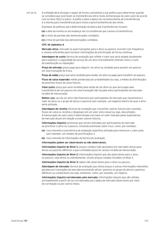 141Good Group | EY
CPC 46.95 	 A entidade deve divulgar e seguir de forma consistente a sua política para determinar quando
se considera que ocorreram as transferências entre níveis da hierarquia de valor justo de acordo
com os itens 93(c) e (e)(iv). A política sobre a época do reconhecimento de transferências
é a mesma para transferências para níveis e para transferências dos níveis.
	 Exemplos de políticas para determinação da época das transferências incluem:
(a) a data do evento ou da mudança nas circunstâncias que causou a transferência;
(b) o início do período das demonstrações contábeis;
(c) o final do período das demonstrações contábeis.
	 CPC 46 Apêndice A
	 Mercado ativo: mercado no qual transações para o ativo ou passivo ocorrem com frequência
e volume suficientes para fornecer informações de precificação de forma contínua.
	 Abordagem de custo: técnica de avaliação que reflete o valor que seria exigido atualmente
para substituir a capacidade de serviço de um ativo (normalmente referido como o custo
de substituição ou reposição).
	 Preço de entrada: preço pago para adquirir um ativo ou recebido para assumir um passivo
em uma transação de troca.
	 Preço de saída: preço que seria recebido para vender um ativo ou pago para transferir um passivo.
	 Fluxo de caixa esperado: média ponderada por probabilidade (ou seja, a média da distribuição)
de possíveis fluxos de caixa futuros.
	 Valor justo: preço que seria recebido pela venda de um ativo ou que seria pago pela
transferência de um passivo em uma transação não forçada entre participantes do mercado
na data de mensuração.
	 Melhor uso: uso de um ativo não financeiro por participantes do mercado que maximizaria o
valor do ativo ou o grupo de ativos e passivos (por exemplo, um negócio) dentro do qual o ativo
seria utilizado.
	 Abordagem de receita: técnicas de avaliação que convertem valores futuros (por exemplo,
fluxos de caixa ou receitas e despesas) em um valor único atual (ou seja, descontado).
A mensuração do valor justo é determinada com base no valor indicado pelas expectativas
de mercado atuais em relação a esses valores futuros.
	 Informações (inputs): premissas que seriam utilizadas por participantes do mercado
ao precificar o ativo ou o passivo, incluindo premissas sobre risco, como, por exemplo:
(a) 	risco inerente a uma técnica de avaliação específica utilizada para mensurar o valor justo
(por exemplo, um modelo de precificação); e
(b) 	risco inerente às informações da técnica de avaliação.
	 Informações podem ser observáveis ou não observáveis.
	 Informações (inputs) de Nível 1: preços cotados (não ajustados) em mercados ativos para
ativos ou passivos idênticos a que a entidade possa ter acesso na data de mensuração.
	 Informações (inputs) de Nível 2: informações (inputs) que são observáveis para o ativo
ou passivo, seja direta ou indiretamente, exceto preços cotados incluídos no Nível 1.
	 Informações (inputs) de Nível 3: dados não observáveis para o ativo ou passivo.
	 Abordagem de mercado: técnica de avaliação que utiliza preços e outras informações relevantes
geradas por transações de mercado envolvendo ativos, passivos ou grupo de ativos e passivos
idênticos ou comparáveis (ou seja, similares), como, por exemplo, um negócio.
	 Informações (inputs) corroboradas pelo mercado: informações (inputs) que são obtidas
principalmente a partir de (ou corroboradas por) dados de mercado observáveis por meio
de correlação ou por outros meios.
 