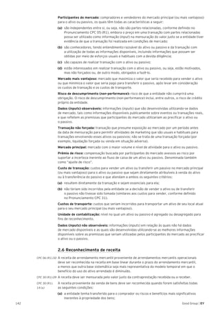 142 Good Group | EY
	 Participantes do mercado: compradores e vendedores do mercado principal (ou mais vantajoso)
para o ativo ou passivo, os quais têm todas as características a seguir:
(a) 	são independentes entre si, ou seja, não são partes relacionadas, conforme definido no
Pronunciamento CPC 05 (R1), embora o preço em uma transação com partes relacionadas
possa ser utilizado como informação (input) na mensuração do valor justo se a entidade tiver
evidência de que a transação foi realizada em condições de mercado;
(b) 	são conhecedores, tendo entendimento razoável do ativo ou passivo e da transação com
a utilização de todas as informações disponíveis, incluindo informações que possam ser
obtidas por meio de esforços usuais e habituais com a devida diligência;
(c) 	são capazes de realizar transação com o ativo ou passivo;
(d) 	estão interessados em realizar transação com o ativo ou passivo, ou seja, estão motivados,
mas não forçados ou, de outro modo, obrigados a fazê-lo.
	 Mercado mais vantajoso: mercado que maximiza o valor que seria recebido para vender o ativo
ou que minimiza o valor que seria pago para transferir o passivo, após levar em consideração
os custos de transação e os custos de transporte.
	 Risco de descumprimento (non-performance): risco de que a entidade não cumprirá uma
obrigação. O risco de descumprimento (non-performance) inclui, entre outros, o risco de crédito
próprio da entidade.
	 Dados (inputs) observáveis: informações (inputs) que são desenvolvidas utilizando-se dados
de mercado, tais como informações disponíveis publicamente sobre eventos ou transações reais,
e que refletem as premissas que participantes do mercado utilizariam ao precificar o ativo ou
o passivo.
	 Transação não forçada: transação que presume exposição ao mercado por um período antes
da data de mensuração para permitir atividades de marketing que são usuais e habituais para
transações envolvendo esses ativos ou passivos; não se trata de uma transação forçada (por
exemplo, liquidação forçada ou venda em situação adversa).
	 Mercado principal: mercado com o maior volume e nível de atividade para o ativo ou passivo.
	 Prêmio de risco: compensação buscada por participantes do mercado avessos ao risco por
suportar a incerteza inerente ao fluxo de caixa de um ativo ou passivo. Denominada também
como “ajuste de risco”.
	 Custo de transação: custos para vender um ativo ou transferir um passivo no mercado principal
(ou mais vantajoso) para o ativo ou passivo que sejam diretamente atribuíveis à venda do ativo
ou à transferência do passivo e que atendam a ambos os seguintes critérios:
(a) 	resultem diretamente da transação e sejam essenciais para ela;
(b) 	não teriam sido incorridos pela entidade se a decisão de vender o ativo ou de transferir
o passivo não tivesse sido tomada (similares aos custos para vender, conforme definido
no Pronunciamento CPC 31).
	 Custos de transporte: custos que seriam incorridos para transportar um ativo de seu local atual
para o seu mercado principal (ou mais vantajoso).
	 Unidade de contabilização: nível no qual um ativo ou passivo é agregado ou desagregado para
fins de reconhecimento.
	 Dados (inputs) não observáveis: informações (inputs) em relação às quais não há dados
de mercado disponíveis e as quais são desenvolvidas utilizando-se as melhores informações
disponíveis sobre as premissas que seriam utilizadas pelos participantes do mercado ao precificar
o ativo ou o passivo.
	 2.6 Reconhecimento de receita
CPC 06 (R1).50 	A receita de arrendamento mercantil proveniente de arrendamentos mercantis operacionais
deve ser reconhecida na receita em base linear durante o prazo do arrendamento mercantil,
a menos que outra base sistemática seja mais representativa do modelo temporal em que o
benefício do uso do ativo arrendado é diminuído.
CPC 30 (R1).09 	A receita deve ser mensurada pelo valor justo da contraprestação recebida ou a receber.
CPC 30 (R1).	 A receita proveniente da venda de bens deve ser reconhecida quando forem satisfeitas todas
14 (a) 	 as seguintes condições:
(a)	 a entidade tenha transferido para o comprador os riscos e benefícios mais significativos
inerentes à propriedade dos bens;
 
