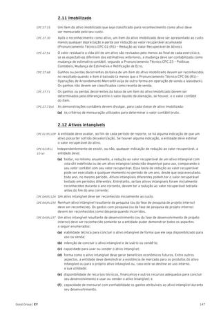 147Good Group | EY
	 2.11 Imobilizado
CPC 27.15 	 Um item do ativo imobilizado que seja classificado para reconhecimento como ativo deve
ser mensurado pelo seu custo.
CPC 27.30 	 Após o reconhecimento como ativo, um item do ativo imobilizado deve ser apresentado ao custo
menos qualquer depreciação e perda por redução ao valor recuperável acumulada
(Pronunciamento Técnico CPC 01 (R1) – Redução ao Valor Recuperável de Ativos).
CPC 27.51 	 O valor residual e a vida útil de um ativo são revisados pelo menos ao final de cada exercício e,
se as expectativas diferirem das estimativas anteriores, a mudança deve ser contabilizada como
mudança de estimativa contábil, segundo o Pronunciamento Técnico CPC 23 – Políticas
Contábeis, Mudança de Estimativa e Retificação de Erro.
CPC 27.68 	 Ganhos ou perdas decorrentes da baixa de um item do ativo imobilizado devem ser reconhecidos
no resultado quando o item é baixado (a menos que o Pronunciamento Técnico CPC 06 (R1) –
Operações de Arrendamento Mercantil exija de outra forma em operação de venda e leaseback).
Os ganhos não devem ser classificados como receita de venda.
CPC 27.71 	 Os ganhos ou perdas decorrentes da baixa de um item do ativo imobilizado devem ser
determinados pela diferença entre o valor líquido da alienação, se houver, e o valor contábil
do item.
CPC 27.73(a)	 As demonstrações contábeis devem divulgar, para cada classe de ativo imobilizado:
(a)	 os critérios de mensuração utilizados para determinar o valor contábil bruto.
	 2.12 Ativos intangíveis
CPC 01 (R1).09 	 A entidade deve avaliar, ao fim de cada período de reporte, se há alguma indicação de que um
ativo possa ter sofrido desvalorização. Se houver alguma indicação, a entidade deve estimar
o valor recuperável do ativo.
CPC 01 (R1). Independentemente de existir, ou não, qualquer indicação de redução ao valor recuperável, a
10 (a) 	 entidade deve:
(a) 	testar, no mínimo anualmente, a redução ao valor recuperável de um ativo intangível com
vida útil indefinida ou de um ativo intangível ainda não disponível para uso, comparando o
seu valor contábil com seu valor recuperável. Esse teste de redução ao valor recuperável
pode ser executado a qualquer momento no período de um ano, desde que seja executado,
todo ano, no mesmo período. Ativos intangíveis diferentes podem ter o valor recuperável
testado em períodos diferentes. Entretanto, se tais ativos intangíveis foram inicialmente
reconhecidos durante o ano corrente, devem ter a redução ao valor recuperável testada
antes do fim do ano corrente;
CPC 04 (R1).24 	 Um ativo intangível deve ser reconhecido inicialmente ao custo.
CPC 04 (R1).54 	 Nenhum ativo intangível resultante de pesquisa (ou da fase de pesquisa de projeto interno)
deve ser reconhecido. Os gastos com pesquisa (ou da fase de pesquisa de projeto interno)
devem ser reconhecidos como despesa quando incorridos.
CPC 04 (R1).57 	 Um ativo intangível resultante de desenvolvimento (ou da fase de desenvolvimento de projeto
interno) deve ser reconhecido somente se a entidade puder demonstrar todos os aspectos
a seguir enumerados:
(a) viabilidade técnica para concluir o ativo intangível de forma que ele seja disponibilizado para
uso ou venda;
(b) 	intenção de concluir o ativo intangível e de usá-lo ou vendê-lo;
(c) capacidade para usar ou vender o ativo intangível;
(d) forma como o ativo intangível deve gerar benefícios econômicos futuros. Entre outros
aspectos, a entidade deve demonstrar a existência de mercado para os produtos do ativo
intangível ou para o próprio ativo intangível ou, caso este se destine ao uso interno,
a sua utilidade;
(e) disponibilidade de recursos técnicos, financeiros e outros recursos adequados para concluir
seu desenvolvimento e usar ou vender o ativo intangível; e
(f) 	 capacidade de mensurar com confiabilidade os gastos atribuíveis ao ativo intangível durante
seu desenvolvimento.
 