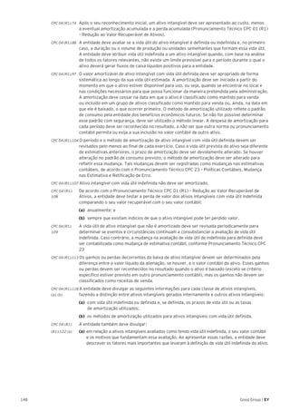 148 Good Group | EY
CPC 04 (R1).74 	 Após o seu reconhecimento inicial, um ativo intangível deve ser apresentado ao custo, menos
a eventual amortização acumulada e a perda acumulada (Pronunciamento Técnico CPC 01 (R1)
– Redução ao Valor Recuperável de Ativos).
CPC 04 (R1).88 	 A entidade deve avaliar se a vida útil do ativo intangível é definida ou indefinida e, no primeiro
caso, a duração ou o volume de produção ou unidades semelhantes que formam essa vida útil.
A entidade deve atribuir vida útil indefinida a um ativo intangível quando, com base na análise
de todos os fatores relevantes, não existe um limite previsível para o período durante o qual o
ativo deverá gerar fluxos de caixa líquidos positivos para a entidade.
CPC 04 (R1).97 	 O valor amortizável de ativo intangível com vida útil definida deve ser apropriado de forma
sistemática ao longo da sua vida útil estimada. A amortização deve ser iniciada a partir do
momento em que o ativo estiver disponível para uso, ou seja, quando se encontrar no local e
nas condições necessários para que possa funcionar da maneira pretendida pela administração.
A amortização deve cessar na data em que o ativo é classificado como mantido para venda
ou incluído em um grupo de ativos classificado como mantido para venda ou, ainda, na data em
que ele é baixado, o que ocorrer primeiro. O método de amortização utilizado reflete o padrão
de consumo pela entidade dos benefícios econômicos futuros. Se não for possível determinar
esse padrão com segurança, deve ser utilizado o método linear. A despesa de amortização para
cada período deve ser reconhecida no resultado, a não ser que outra norma ou pronunciamento
contábil permita ou exija a sua inclusão no valor contábil de outro ativo.
CPC 04 (R1).104 O período e o método de amortização de ativo intangível com vida útil definida devem ser
revisados pelo menos ao final de cada exercício. Caso a vida útil prevista do ativo seja diferente
de estimativas anteriores, o prazo de amortização deve ser devidamente alterado. Se houver
alteração no padrão de consumo previsto, o método de amortização deve ser alterado para
refletir essa mudança. Tais mudanças devem ser registradas como mudanças nas estimativas
contábeis, de acordo com o Pronunciamento Técnico CPC 23 – Políticas Contábeis, Mudança
nas Estimativa e Retificação de Erro.
CPC 04 (R1).107 Ativo intangível com vida útil indefinida não deve ser amortizado.
CPC 04 (R1).	 De acordo com o Pronunciamento Técnico CPC 01 (R1) – Redução ao Valor Recuperável de
108 	 Ativos, a entidade deve testar a perda de valor dos ativos intangíveis com vida útil indefinida
comparando o seu valor recuperável com o seu valor contábil:
(a)	 anualmente; e
(b)	 sempre que existam indícios de que o ativo intangível pode ter perdido valor.
CPC 04 (R1).	 A vida útil de ativo intangível que não é amortizado deve ser revisada periodicamente para
109 	 determinar se eventos e circunstâncias continuam a consubstanciar a avaliação de vida útil
indefinida. Caso contrário, a mudança na avaliação de vida útil de indefinida para definida deve
ser contabilizada como mudança de estimativa contábil, conforme Pronunciamento Técnico CPC
23
CPC 04 (R1).113 Os ganhos ou perdas decorrentes da baixa de ativo intangível devem ser determinados pela
diferença entre o valor líquido da alienação, se houver, e o valor contábil do ativo. Esses ganhos
ou perdas devem ser reconhecidos no resultado quando o ativo é baixado (exceto se critério
específico estiver previsto em outro pronunciamento contábil), mas os ganhos não devem ser
classificados como receitas de venda.
CPC 04 (R1).118 A entidade deve divulgar as seguintes informações para cada classe de ativos intangíveis,
(a), (b) 	 fazendo a distinção entre ativos intangíveis gerados internamente e outros ativos intangíveis:
(a)	 com vida útil indefinida ou definida e, se definida, os prazos de vida útil ou as taxas
de amortização utilizados;
(b)	 os métodos de amortização utilizados para ativos intangíveis com vida útil definida.
CPC 04 (R1)	 A entidade também deve divulgar:
(R1).122 (a) 	 (a)	em relação a ativos intangíveis avaliados como tendo vida útil indefinida, o seu valor contábil
	 e os motivos que fundamentam essa avaliação. Ao apresentar essas razões, a entidade deve 	
	 descrever os fatores mais importantes que levaram à definição de vida útil indefinida do ativo.
 
