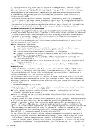 15Good Group | EY
Já o pronunciamento americano, por outro lado: (i) requer que os juros pagos e os juros e dividendos recebidos
sejam classificados como fluxo de caixa operacional; (ii) classifica os dividendos pagos como um fluxo de caixa de
“financiamentos”, porque são considerados um custo para obter recursos. Acrescente-se que as normas americanas
determinam que a transação deve ser classificada na atividade que representar a fonte predominante de fluxos
de caixa para o item, e essa diferença pode fazer com que a empresa potencialmente varie a classificação para
um mesmo tipo de transação.
A premissa subjacente no caso do pronunciamento americano é a convergência entre o fluxo de caixa operacional
e os itens do resultado. A IAS 7 requer divulgar, separadamente, os juros pagos e recebidos e os dividendos pagos e
recebidos, e as normas americanas permitem que os juros e dividendos recebidos possam ser divulgados em conjunto.
Recomenda-se que as empresas brasileiras, particularmente aquelas com registro em bolsas americanas, estabeleçam
e divulguem em nota explicativa às demonstrações de fluxos de caixa uma política contábil para esses itens.
Demonstração das mutações do patrimônio líquido
Para cada componente do patrimônio líquido, a conciliação do saldo é feita no início e no final do período, demonstrando-
se separadamente as mutações decorrentes: (i) do resultado líquido; (ii) de cada item dos outros resultados abrangentes;
e (iii) de transações com os proprietários realizadas na condição de proprietário, demonstrando separadamente suas
integralizações e as distribuições realizadas, bem como modificações nas participações em controladas que não
implicaram perda do controle (CPC 26 (R1).106).
O CPC 26 (R1) requer ainda as seguintes informações no balanço patrimonial, na demonstração das mutações do
patrimônio líquido ou nas notas explicativas:
(a) para cada classe de ações do capital:
(i)	 a quantidade de ações autorizadas;
(ii)	 a quantidade de ações subscritas e inteiramente integralizadas, e subscritas mas não integralizadas;
(iii)	 o valor nominal por ação, ou informar que as ações não têm valor nominal;
(iv)	 a conciliação da quantidade de ações em circulação no início e no fim do período;
(v)	 os direitos, preferências e restrições associados a essa classe de ações, incluindo restrições na distribuição
de dividendos e no reembolso de capital;
(vi)	 ações ou quotas da entidade mantidas pela própria entidade (ações ou quotas em tesouraria) ou por
controladas ou coligadas; e
(vii)	 ações reservadas para emissão em função de opções e contratos para a venda de ações, incluindo os prazos
e respectivos montantes; e
(b) uma descrição da natureza e da finalidade de cada reserva dentro do patrimônio líquido (CPC 26 (R1).79).
Notas explicativas
A melhor redação na elaboração de notas explicativas é aquela que melhor atende aos objetivos das demonstrações,
ou seja, contribui na avaliação pelo leitor do desempenho da empresa ou na inferência de fluxos de caixas futuros.
Esse objetivo é geralmente limitado pela cultura contábil da empresa e do ambiente, além da tradição na redação
das notas, que geralmente levam a um “conservadorismo” do texto.
A mudança para a contabilidade internacional traz, entretanto, um impacto considerável na formulação dessas notas
pelo aumento da complexidade nas estimativas contábeis e pela necessidade de atender a novos requisitos provocados
pelos novos pronunciamentos, à regulação do mercado de capitais e à evolução das demonstrações das outras empresas
no ambiente global.
As notas explicativas devem (CPC 26 (R1).112):
(a) 	 apresentar informação acerca da base para a elaboração das demonstrações financeiras e das políticas contábeis
específicas utilizadas, de acordo com os itens 117 a 124;
(b) 	 divulgar a informação requerida pelos pronunciamentos, orientações e interpretações que não tenha sido
apresentada nas demonstrações contábeis; e
(c) 	 prover informação adicional que não tenha sido apresentada nas demonstrações financeiras, mas que seja relevante
para sua compreensão.
A introdução das notas relativas aos “julgamentos, estimativas e premissas contábeis significativas” representa uma evolução
recente e importante de divulgação. A sua origem remonta à exigência por parte da autoridade reguladora americana (SEC),
que incluiu as “estimativas contábeis críticas” como item obrigatório dos Comentários Gerenciais (Management
Discussion and Analysis — MD&A), o que levou as empresas que operam no ambiente global à inclusão de uma nota
explicativa com um conteúdo similar. No Brasil, com a revisão das normas de registro de companhia feitas pela Instrução
CVM n° 480 e a introdução nessa norma dos ”comentários dos diretores” (assemelhados aos MD&A) no item 10 do
“Formulário de Referência”, existe também a necessidade de incluir essa nota explicativa com o mesmo conteúdo,
já que se trata de informação contábil relevante divulgada em uma outra mídia.
Essa nota explicativa deve conter as premissas adotadas nas estimativas contábeis que envolvam níveis significativos de
subjetividade relativos a itens sobre os quais exista incerteza no julgamento. A divulgação desses aspectos deve aumentar
a compreensão sobre a qualidade e a variabilidade que influenciem a condição financeira e o desempenho operacional.
Finalmente, as expressões genéricas devem ser evitadas porque são irrelevantes à análise do investidor, como, por exemplo,
“... taxas permitidas pela legislação...” ou, de forma redundante, ”... elaboradas de acordo com a lei...”, “... de acordo com
 