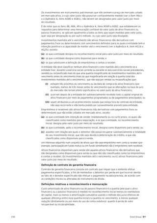 150 Good Group | EY
	 Os investimentos em instrumentos patrimoniais que não tenham o preço de mercado cotado
em mercado ativo, e cujo valor justo não possa ser confiavelmente medido (ver o item 46(c)
e o Apêndice A, itens AG80 e AG81), não devem ser designados pelo valor justo por meio
do resultado.
	 É de notar que os itens 48, 48A, 49 e o Apêndice A, itens AG69 a AG82, que estabelecem os
requisitos para determinar uma mensuração confiável do valor justo de ativo financeiro ou
passivo financeiro, se aplicam igualmente a todos os itens que sejam medidos pelo valor justo,
quer seja por designação ou por outro método, ou cujo valor justo seja divulgado.
	 Investimentos mantidos até o vencimento são ativos financeiros não derivativos com
pagamentos fixos ou determináveis com vencimentos definidos para os quais a entidade tem a
intenção positiva e a capacidade de manter até o vencimento (ver o Apêndice A, item AG16 a
AG25), exceto:
(a)	 os que a entidade designa no reconhecimento inicial pelo valor justo por meio do resultado;
(b)	 os que a entidade designa como disponível para venda; e
(c)	 os que satisfazem a definição de empréstimos e contas a receber.
	 A entidade não deve classificar nenhum ativo financeiro como mantido até o vencimento se a
entidade tiver, durante o exercício social corrente ou durante os dois exercícios sociais precedentes,
vendido ou reclassificado mais do que uma quantia insignificante de investimentos mantidos até o
vencimento antes do vencimento (mais do que insignificante em relação à quantia total dos
investimentos mantidos até o vencimento), que não seja por vendas ou reclassificações que:
		(i)		 estejam tão próximos do vencimento ou da data de compra do ativo financeiro (por
exemplo, menos de três meses antes do vencimento) que as alterações na taxa de juro
do mercado não teriam efeito significativo no valor justo do ativo financeiro;
		(ii)		 ocorram depois de a entidade ter substancialmente recebido todo o capital original do
ativo financeiro por meio de pagamentos programados ou de pagamentos antecipados; ou
		(iii)	 sejam atribuíveis a um acontecimento isolado que esteja fora do controle da entidade,
não seja recorrente e não tenha podido ser razoavelmente previsto pela entidade.
	 Empréstimos e recebíveis são ativos financeiros não derivativos com pagamentos fixos ou
determináveis que não estão cotados em mercado ativo, exceto:
(a)	 os que a entidade tem intenção de vender imediatamente ou no curto prazo, os quais são
classificados como mantidos para negociação, e os que a entidade, no reconhecimento
inicial, designa pelo valor justo por meio do resultado;
(b)	 os que a entidade, após o reconhecimento inicial, designa como disponíveis para venda; ou
(c)	 aqueles com relação aos quais o detentor não possa recuperar substancialmente a totalidade
do seu investimento inicial, que não seja devido à deterioração do crédito, e que são
classificados como disponíveis para a venda.
	 Um interesse adquirido num conjunto de ativos que não seja empréstimo nem conta a receber (por
exemplo, participação em fundo mútuo ou em fundo semelhante) não é empréstimo nem recebível.
	 Ativos financeiros disponíveis para venda são aqueles ativos financeiros não derivativos que
são designados como disponíveis para venda ou que não são classificados como (a) empréstimos
e contas a receber; (b) investimentos mantidos até o vencimento; ou (c) ativos financeiros pelo
valor justo por meio do resultado.
	 Definição de contrato de garantia financeira
	 Contrato de garantia financeira consiste em contrato que requer que o emitente efetue
pagamentos especificados, a fim de reembolsar o detentor por perda em que incorrer devido
ao fato de o devedor especificado não efetuar o pagamento na data prevista, de acordo com
as condições iniciais ou alteradas de instrumento de dívida.
	 Definições relativas a reconhecimento e mensuração
	 Custo amortizado de ativo financeiro ou de passivo financeiro é a quantia pela qual o ativo
financeiro ou o passivo financeiro é medido no reconhecimento inicial menos os reembolsos
de capital, mais ou menos a amortização cumulativa usando o método dos juros efetivos de
qualquer diferença entre essa quantia inicial e a quantia no vencimento, e menos qualquer
redução (diretamente ou por meio do uso de conta redutora) quanto à perda do valor
recuperável ou incobrabilidade.
 
