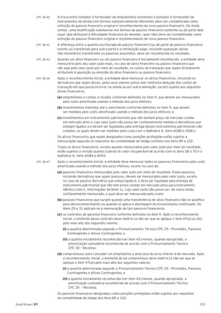 153Good Group | EY
CPC 38.40 	 A troca entre tomador e fornecedor de empréstimos existentes e tomador e fornecedor de
instrumentos de dívida com termos substancialmente diferentes deve ser contabilizada como
extinção do passivo financeiro original e reconhecimento de novo passivo financeiro. De modo
similar, uma modificação substancial nos termos de passivo financeiro existente ou de parte dele
(quer seja atribuível à dificuldade financeira do devedor, quer não) deve ser contabilizada como
extinção do passivo financeiro original e reconhecimento de novo passivo financeiro.
CPC 38.41 	 A diferença entre a quantia escriturada de passivo financeiro (ou de parte de passivo financeiro)
extinto ou transferido para outra parte e a retribuição paga, incluindo quaisquer ativos
não monetários transferidos ou passivos assumidos, deve ser reconhecida no resultado.
CPC 38.43 	 Quando um ativo financeiro ou um passivo financeiro é inicialmente reconhecido, a entidade deve
mensurá-lo pelo seu valor justo mais, no caso de ativo financeiro ou passivo financeiro que
não seja pelo valor justo por meio do resultado, os custos de transação que sejam diretamente
atribuíveis à aquisição ou emissão do ativo financeiro ou passivo financeiro.
CPC 38.46 	 Após o reconhecimento inicial, a entidade deve mensurar os ativos financeiros, incluindo os
derivativos que sejam ativos, pelos seus valores justos sem nenhuma dedução dos custos de
transação em que possa incorrer na venda ou em outra alienação, exceto quanto aos seguintes
ativos financeiros:
	 (a)	empréstimos e contas a receber conforme definidos no item 9, que devem ser mensurados 	
	 pelo custo amortizado usando o método dos juros efetivos;
	 (b)	investimentos mantidos até o vencimento conforme definidos no item 9, que devem
	 ser medidos pelo custo amortizado usando o método dos juros efetivos; e
	 (c) investimentos em instrumentos patrimoniais que não tenham preço de mercado cotado
	 em mercado ativo e cujo valor justo não possa ser confiavelmente medido e derivativos que 	
	 estejam ligados a e devam ser liquidados pela entrega desses instrumentos patrimoniais não 	
	 cotados, os quais devem ser medidos pelo custo (ver o Apêndice A, itens AG80 e AG81).
	 Os ativos financeiros que sejam designados como posições protegidas estão sujeitos a
mensuração segundo os requisitos da contabilidade de hedge contidos nos itens 89 a 102.
	 Todos os ativos financeiros, exceto aqueles mensurados pelo valor justo por meio do resultado,
estão sujeitos a revisão quanto à perda do valor recuperável de acordo com os itens 58 a 70 e o
Apêndice A, itens AG84 a AG93.
CPC 38.47 	 Após o reconhecimento inicial, a entidade deve mensurar todos os passivos financeiros pelo custo
amortizado usando o método dos juros efetivos, exceto no caso de:
	 (a) passivos financeiros mensurados pelo valor justo por meio do resultado. Esses passivos, 		
	 incluindo derivativos que sejam passivos, devem ser mensurados pelo valor justo, exceto
	 no caso de passivo derivativo que esteja ligado à, e deva ser liquidado pela entrega de 		
	 instrumento patrimonial que não tem preço cotado em mercado ativo para instrumento 		
	 idêntico (isto é, informações de Nível 1), cujo valor justo não possa ser, de outro modo, 		
	 confiavelmente mensurado, o qual deve ser mensurado pelo custo;
	(b) passivos financeiros que surjam quando uma transferência de ativo financeiro não se qualifica 	
	 para desreconhecimento ou quando se aplica a abordagem do envolvimento continuado. Os 	
	 itens 29 e 31 aplicam-se à mensuração de tais passivos financeiros;
	 (c)	os contratos de garantia financeira conforme definidos no item 9. Após o reconhecimento 	
	 inicial, o emitente desse contrato deve medi-lo (a não ser que se aplique o item 47(a) ou (b)) 	
	 pelo mais alto dos seguintes valores:
		(i) a quantia determinada segundo o Pronunciamento Técnico CPC 25 – Provisões, Passivos 	
	 Contingentes e Ativos Contingentes; e
		(ii) a quantia inicialmente reconhecida (ver item 43) menos, quando apropriado, a 		
	 amortização cumulativa reconhecida de acordo com o Pronunciamento Técnico
	 CPC 30 – Receitas;
	 (d)	compromissos para conceder um empréstimo a uma taxa de juros inferior à do mercado. Após 	
	 o reconhecimento inicial, o emitente de tal compromisso deve medi-lo (a não ser que se 		
	 aplique o item 47(a)) pelo mais alto dos seguintes valores:
		(i) a quantia determinada segundo o Pronunciamento Técnico CPC 25 – Provisões, Passivos 	
	 Contingentes e Ativos Contingentes; e
		(ii) a quantia inicialmente reconhecida (ver item 43) menos, quando apropriado, a 		
	 amortização cumulativa reconhecida de acordo com o Pronunciamento Técnico
	 CPC 30 – Receitas.
	 Os passivos financeiros designados como posições protegidas estão sujeitos aos requisitos
da contabilidade de hedge dos itens 89 a 102.
 