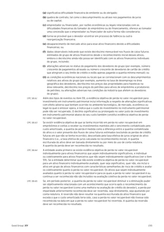 155Good Group | EY
	 (a)	significativa dificuldade financeira do emitente ou do obrigado;
	 (b)	quebra de contrato, tal como o descumprimento ou atraso nos pagamentos de juros
	 ou de capital;
	 (c)	emprestador ou financiador, por razões econômicas ou legais relacionadas com as 		
	 dificuldades financeiras do tomador do empréstimo ou do financiamento, oferece ao tomador 	
	 uma concessão que o emprestador ou financiador de outra forma não consideraria;
	 (d)	torna-se provável que o devedor vá entrar em processo de falência ou outra
	 reorganização financeira;
	 (e)	desaparecimento de mercado ativo para esse ativo financeiro devido a dificuldades 		
	 financeiras; ou
	 (f)	 dados observáveis indicando que existe decréscimo mensurável nos fluxos de caixa futuros 	
	 estimados de grupo de ativos financeiros desde o reconhecimento inicial desses ativos, 		
	 embora o decréscimo ainda não possa ser identificado com os ativos financeiros individuais 	
	 do grupo, incluindo:
	 (i)	 alterações adversas no status do pagamento dos devedores do grupo (por exemplo, número 	
	 crescente de pagamentos atrasado ou número crescente de devedores de cartão de crédito 	
	 que atingiram o seu limite de crédito e estão apenas pagando a quantia mínima mensal); ou
	 (ii)	as condições econômicas nacionais ou locais que se correlacionam com os descumprimentos 	
	 relativos aos ativos do grupo (por exemplo, aumento na taxa de desemprego na área 		
	 geográfica dos devedores, decréscimo nos preços das propriedades para hipotecas na
	 área relevante, decréscimo nos preços do petróleo para ativos de empréstimo a produtores 	
	 de petróleo, ou alterações adversas nas condições da indústria que afetem os devedores
	 do grupo).
CPC 38.61 	 Além dos tipos de eventos no item 59, a evidência objetiva de perda no valor recuperável para
investimento em instrumento patrimonial inclui informação a respeito de alterações significativas
com efeito adverso que tenham ocorrido no ambiente tecnológico, de mercado, econômico ou
legal no qual o emissor opera, e indica que o custo do investimento no instrumento patrimonial
pode não ser recuperado. O declínio significativo ou prolongado no valor justo de investimento
em instrumento patrimonial abaixo do seu custo também constitui evidência objetiva de perda
no valor recuperável.
CPC 38.63 	 Se existir evidência objetiva de que se tenha incorrido em perda no valor recuperável em
empréstimos e contas a receber ou investimentos mantidos até o vencimento contabilizado pelo
custo amortizado, a quantia da perda é medida como a diferença entre a quantia contabilizada
do ativo e o valor presente dos fluxos de caixa futuros estimados (excluindo as perdas de crédito
futuras em que não se tenha incorrido), descontado pela taxa efetiva de juros original do ativo
financeiro (i.e., a taxa efetiva de juros calculada no reconhecimento inicial). A quantia
escriturada do ativo deve ser baixada diretamente ou por meio do uso de conta redutora.
A quantia da perda deve ser reconhecida no resultado.
CPC 38.64 	 A entidade avalia primeiro se existe evidência objetiva de perda no valor recuperável
individualmente para ativos financeiros que sejam individualmente significativos, e individual
ou coletivamente para ativos financeiros que não sejam individualmente significativos (ver o item
59). Se a entidade determinar que não existe evidência objetiva de perda no valor recuperável
para um ativo financeiro individualmente avaliado, quer seja significativo, quer não, ela inclui o
ativo em grupo de ativos financeiros com características semelhantes de risco de crédito e avalia-
os coletivamente quanto à perda no valor recuperável. Os ativos que sejam individualmente
avaliados quanto à perda no valor recuperável e para os quais a perda no valor recuperável é ou
continua a ser reconhecida não são incluídos na avaliação coletiva da perda no valor recuperável.
CPC 38.65 	 Se, em período posterior, a quantia da perda no valor recuperável diminuir e a diminuição puder
ser objetivamente relacionada com um acontecimento que ocorra após o reconhecimento da
perda no valor recuperável (como uma melhora na avaliação de crédito do devedor), a perda por
imparidade anteriormente reconhecida deve ser revertida, seja diretamente, seja ajustando por
conta redutora. A reversão não deve resultar na quantia escriturada do ativo financeiro que
exceda o que o custo amortizado teria sido, caso a perda no valor recuperável não tivesse sido
reconhecida na data em que a perda no valor recuperável foi revertida. A quantia da reversão
deve ser reconhecida no resultado.
 