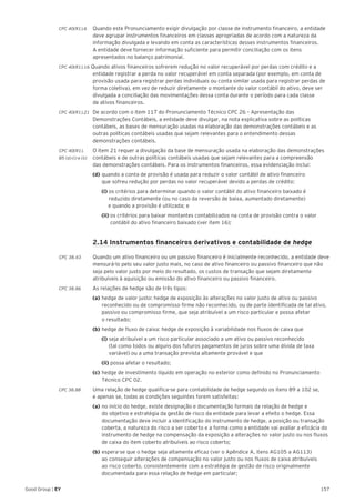157Good Group | EY
CPC 40(R1).6 	 Quando este Pronunciamento exigir divulgação por classe de instrumento financeiro, a entidade
deve agrupar instrumentos financeiros em classes apropriadas de acordo com a natureza da
informação divulgada e levando em conta as características desses instrumentos financeiros.
A entidade deve fornecer informação suficiente para permitir conciliação com os itens
apresentados no balanço patrimonial.
CPC 40(R1).16 Quando ativos financeiros sofrerem redução no valor recuperável por perdas com crédito e a
entidade registrar a perda no valor recuperável em conta separada (por exemplo, em conta de
provisão usada para registrar perdas individuais ou conta similar usada para registrar perdas de
forma coletiva), em vez de reduzir diretamente o montante do valor contábil do ativo, deve ser
divulgada a conciliação das movimentações dessa conta durante o período para cada classe
de ativos financeiros.
CPC 40(R1).21 	De acordo com o item 117 do Pronunciamento Técnico CPC 26 – Apresentação das
Demonstrações Contábeis, a entidade deve divulgar, na nota explicativa sobre as políticas
contábeis, as bases de mensuração usadas na elaboração das demonstrações contábeis e as
outras políticas contábeis usadas que sejam relevantes para o entendimento dessas
demonstrações contábeis.
CPC 40(R1).	 O item 21 requer a divulgação da base de mensuração usada na elaboração das demonstrações
B5 (d) (i) e (ii) 	 contábeis e de outras políticas contábeis usadas que sejam relevantes para a compreensão
das demonstrações contábeis. Para os instrumentos financeiros, essa evidenciação inclui:
	 (d)	quando a conta de provisão é usada para reduzir o valor contábil de ativo financeiro
	 que sofreu redução por perdas no valor recuperável devido a perdas de crédito:
		(i) os critérios para determinar quando o valor contábil do ativo financeiro baixado é 		
	 reduzido diretamente (ou no caso da reversão de baixa, aumentado diretamente)
e quando a provisão é utilizada; e
		(ii) os critérios para baixar montantes contabilizados na conta de provisão contra o valor 	
	 contábil do ativo financeiro baixado (ver item 16);
	 2.14 Instrumentos financeiros derivativos e contabilidade de hedge
	
CPC 38.43 	 Quando um ativo financeiro ou um passivo financeiro é inicialmente reconhecido, a entidade deve
mensurá-lo pelo seu valor justo mais, no caso de ativo financeiro ou passivo financeiro que não
seja pelo valor justo por meio do resultado, os custos de transação que sejam diretamente
atribuíveis à aquisição ou emissão do ativo financeiro ou passivo financeiro.
CPC 38.86 	 As relações de hedge são de três tipos:
	 (a)	hedge de valor justo: hedge de exposição às alterações no valor justo de ativo ou passivo 	
	 reconhecido ou de compromisso firme não reconhecido, ou de parte identificada de tal ativo, 	
	 passivo ou compromisso firme, que seja atribuível a um risco particular e possa afetar
	 o resultado;
	 (b)	hedge de fluxo de caixa: hedge de exposição à variabilidade nos fluxos de caixa que
		(i) seja atribuível a um risco particular associado a um ativo ou passivo reconhecido
	 (tal como todos ou alguns dos futuros pagamentos de juros sobre uma dívida de taxa 		
	 variável) ou a uma transação prevista altamente provável e que
		(ii) possa afetar o resultado;
	 (c)	hedge de investimento líquido em operação no exterior como definido no Pronunciamento 	
	 Técnico CPC 02.
CPC 38.88 	 Uma relação de hedge qualifica-se para contabilidade de hedge segundo os itens 89 a 102 se,
e apenas se, todas as condições seguintes forem satisfeitas:
	 (a)	no início do hedge, existe designação e documentação formais da relação de hedge e
	 do objetivo e estratégia da gestão de risco da entidade para levar a efeito o hedge. Essa 		
	 documentação deve incluir a identificação do instrumento de hedge, a posição ou transação 	
	 coberta, a natureza do risco a ser coberto e a forma como a entidade vai avaliar a eficácia do 	
	 instrumento de hedge na compensação da exposição a alterações no valor justo ou nos fluxos 	
	 de caixa do item coberto atribuíveis ao risco coberto;
	 (b)	espera-se que o hedge seja altamente eficaz (ver o Apêndice A, itens AG105 a AG113)
	 ao conseguir alterações de compensação no valor justo ou nos fluxos de caixa atribuíveis
	 ao risco coberto, consistentemente com a estratégia de gestão de risco originalmente 		
	 documentada para essa relação de hedge em particular;
 
