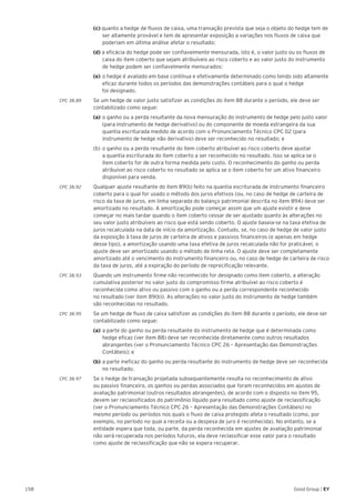 158 Good Group | EY
	 (c) quanto a hedge de fluxos de caixa, uma transação prevista que seja o objeto do hedge tem de 	
	 ser altamente provável e tem de apresentar exposição a variações nos fluxos de caixa que 	
	 poderiam em última análise afetar o resultado;
	 (d) a eficácia do hedge pode ser confiavelmente mensurada, isto é, o valor justo ou os fluxos de 	
	 caixa do item coberto que sejam atribuíveis ao risco coberto e ao valor justo do instrumento 	
	 de hedge podem ser confiavelmente mensurados;
	 (e)	o hedge é avaliado em base contínua e efetivamente determinado como tendo sido altamente 	
	 eficaz durante todos os períodos das demonstrações contábeis para o qual o hedge
	 foi designado.
CPC 38.89 	 Se um hedge de valor justo satisfizer as condições do item 88 durante o período, ele deve ser
contabilizado como segue:
	 (a)	o ganho ou a perda resultante da nova mensuração do instrumento de hedge pelo justo valor 	
	 (para instrumento de hedge derivativo) ou do componente de moeda estrangeira da sua 		
	 quantia escriturada medido de acordo com o Pronunciamento Técnico CPC 02 (para 		
	 instrumento de hedge não derivativo) deve ser reconhecido no resultado; e
	 (b)	 o ganho ou a perda resultante do item coberto atribuível ao risco coberto deve ajustar
	 a quantia escriturada do item coberto a ser reconhecido no resultado. Isso se aplica se o
	 item coberto for de outra forma medida pelo custo. O reconhecimento do ganho ou perda 	
	 atribuível ao risco coberto no resultado se aplica se o item coberto for um ativo financeiro 	
	 disponível para venda.
CPC 38.92 	 Qualquer ajuste resultante do item 89(b) feito na quantia escriturada de instrumento financeiro
coberto para o qual for usado o método dos juros efetivos (ou, no caso de hedge de carteira de
risco da taxa de juros, em linha separada do balanço patrimonial descrita no item 89A) deve ser
amortizado no resultado. A amortização pode começar assim que um ajuste existir e deve
começar no mais tardar quando o item coberto cessar de ser ajustado quanto às alterações no
seu valor justo atribuíveis ao risco que está sendo coberto. O ajuste baseia-se na taxa efetiva de
juros recalculada na data de início da amortização. Contudo, se, no caso de hedge de valor justo
da exposição à taxa de juros de carteira de ativos e passivos financeiros (e apenas em hedge
desse tipo), a amortização usando uma taxa efetiva de juros recalculada não for praticável, o
ajuste deve ser amortizado usando o método de linha reta. O ajuste deve ser completamente
amortizado até o vencimento do instrumento financeiro ou, no caso de hedge de carteira de risco
da taxa de juros, até a expiração do período de reprecificação relevante.
CPC 38.93 	 Quando um instrumento firme não reconhecido for designado como item coberto, a alteração
cumulativa posterior no valor justo do compromisso firme atribuível ao risco coberto é
reconhecida como ativo ou passivo com o ganho ou a perda correspondente reconhecido
no resultado (ver item 89(b)). As alterações no valor justo do instrumento de hedge também
são reconhecidas no resultado.
CPC 38.95 	 Se um hedge de fluxo de caixa satisfizer as condições do item 88 durante o período, ele deve ser
contabilizado como segue:
	 (a)	a parte do ganho ou perda resultante do instrumento de hedge que é determinada como 	
	 hedge eficaz (ver item 88) deve ser reconhecida diretamente como outros resultados 		
	 abrangentes (ver o Pronunciamento Técnico CPC 26 – Apresentação das Demonstrações 	
	 Contábeis); e
	 (b)	a parte ineficaz do ganho ou perda resultante do instrumento de hedge deve ser reconhecida 	
	 no resultado.
CPC 38.97 	 Se o hedge de transação projetada subsequentemente resulta no reconhecimento de ativo
ou passivo financeiro, os ganhos ou perdas associados que foram reconhecidos em ajustes de
avaliação patrimonial (outros resultados abrangentes), de acordo com o disposto no item 95,
devem ser reclassificados do patrimônio líquido para resultado como ajuste de reclassificação
(ver o Pronunciamento Técnico CPC 26 – Apresentação das Demonstrações Contábeis) no
mesmo período ou períodos nos quais o fluxo de caixa protegido afeta o resultado (como, por
exemplo, no período no qual a receita ou a despesa de juro é reconhecida). No entanto, se a
entidade espera que toda, ou parte, da perda reconhecida em ajustes de avaliação patrimonial
não será recuperada nos períodos futuros, ela deve reclassificar esse valor para o resultado
como ajuste de reclassificação que não se espera recuperar.
 