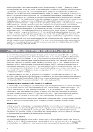 16 Good Group | EY
as legislações societária, tributária e normas específicas dos órgãos reguladores da matéria...”. Esse tipo de redação
sugere uma obediência às normas sem divulgar as bases da estimativa contábil ou as escolhas feitas pelos administradores.
A qualidade das divulgações tem sido bastante discutida no âmbito do CPC e em grupos de trabalho especificamente
criados para esse fim. Essas discussões culminaram na emissão da OCPC 07, que trata da evidenciação na divulgação dos
relatórios contábil-financeiros de propósito geral, que, com base na literatura já existente, notadamente o CPC 00 (R1) e o
CPC 26 (R1), dão diretrizes para a divulgação de informações relevantes para os usuários das demonstrações financeiras.
O item 13 da OCPC 07 cita: “Se a informação contábil-financeira é para ser útil, ela precisa ser relevante e representar com
fidedignidade o que se propõe a representar. A utilidade da informação contábil-financeira é melhorada se ela for
comparável, verificável, tempestiva e compreensível”. Já o item 17 cita que: “Resumindo, a Estrutura Conceitual determina
que toda informação é relevante e deve ser divulgada se sua omissão ou sua divulgação distorcida puder influenciar
decisões que os usuários tomam como base no relatório contábil-financeiro de propósito geral da entidade específica que
reporta a informação. Consequentemente, se não tiver essa característica, a informação não é relevante e não deve ser
divulgada. Além disso, a informação, quando for relevante, deve ser completa, neutra, livre de erro, comparável,
verificável, tempestiva e compreensível”. Os itens 20 a 37 listam também as diretrizes adicionais que devem ser levadas
em conta no momento da preparação das notas explicativas. Interessante notar que o item 28 requer que somente as
práticas contábeis eletivas devem ser divulgadas em nota. As que não possuem alternativas não precisam ser divulgadas.
Apesar de essa publicação conter várias divulgações sugeridas, cada entidade deve exercer seu julgamento na preparação
das notas explicativas consoante as disposições da OCPC 07 de forma a prover somente as informações realmente úteis ao
seu leitor, bem como as boas práticas do mercado, tais como os pronunciamentos de orientação emitidos pelo Comitê de
Orientação para Divulgação ao Mercado (CODIM).
Comentários para o exemplo ilustrativo do Good Group
As demonstrações e notas explicativas apresentadas são apenas ilustrativas e não contêm todos os detalhes e
cruzamentos próprios ao conjunto das demonstrações financeiras de uma empresa em particular. Não obstante,
no propósito de estabelecer uma base da qual as pessoas envolvidas na emissão desses relatórios contábeis
possam partir, as notas explicativas em alguns casos podem ser percebidas como mais extensas do que as notas
explicativas tradicionais no ambiente contábil brasileiro. O objetivo em todos os casos é apresentar referências
que possam ser úteis aos emissores das demonstrações financeiras. Os CPCs contêm exigências de divulgação
maiores do que aquelas das regras anteriores a que as companhias brasileiras estavam acostumadas, o que torna
este momento especialmente desafiador. No apoio a esses desafios, a EY preparou para as companhias não
financeiras brasileiras uma visão dessa evolução, com o propósito de servir ao público envolvido na preparação
e utilização dos relatórios contábeis.
A CVM publicou a Instrução n° 485, de setembro de 2010, alterando a Instrução CVM n° 457 de 2007, e que
determina a elaboração das demonstrações financeiras consolidadas de acordo com os pronunciamentos emitidos pelo
International Accounting Standards Board – IASB. A norma esclarece, ainda, que esses pronunciamentos são aqueles
emitidos pelo Comitê de Pronunciamentos Contábeis – CPC e referendados pela CVM.
Base de apresentação das demonstrações financeiras do Good Group
As demonstrações financeiras do Good Group apresentadas neste documento representam os números consolidados
do Grupo para os exercícios findos em 31 de dezembro de 2016, considerando que a data de transição para a IFRS
e full CPC foi 1º de janeiro de 2009, data na qual foi aplicado o CPC 37 (atualmente, CPC 37 (R1)). Para fins de
exemplificação, estão sendo apresentadas somente as demonstrações financeiras consolidadas de acordo com
as práticas contábeis adotadas no Brasil (CPC) convergentes com as IFRS. Cabe notar que a legislação societária
brasileira requer a apresentação de demonstrações financeiras individuais, não contidas neste modelo.
A demonstração consolidada do valor adicionado, apesar de não requerida pelas IFRS, é obrigatória para as companhias
abertas no Brasil, sendo facultativa para as demais entidades, a menos que exigida pelo seu órgão regulador.
Moeda funcional
A moeda funcional da controladora e a moeda de apresentação das demonstrações financeiras consolidadas do
Grupo é o real. No caso das demonstrações financeiras de um grupo, deve ser enfatizado que não existe uma moeda
funcional do grupo, e sim uma moeda de apresentação. Cada entidade incluída nas demonstrações financeiras
consolidadas, seja controlada, coligada ou joint venture, tem sua própria moeda funcional, que deve ser convertida
na moeda funcional de apresentação das demonstrações consolidadas.
Demonstração do resultado
O Grupo adotou a política de discriminar os vários tipos de receita na demonstração do resultado, o que supera as
exigências do CPC 26 (R1).82, que apenas exige a apresentação da receita total como uma rubrica da demonstração
do resultado. Essa informação também poderia ser apresentada nas notas explicativas, de acordo com o CPC 26
 