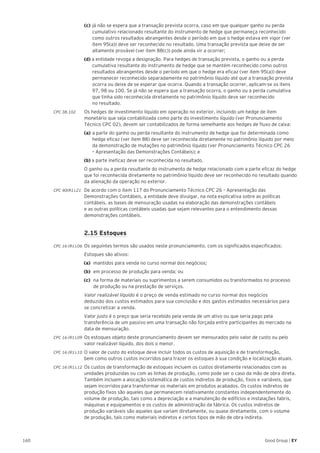 160 Good Group | EY
	 (c)	já não se espera que a transação prevista ocorra, caso em que qualquer ganho ou perda 		
	 cumulativo relacionado resultante do instrumento de hedge que permaneça reconhecido 	
	 como outros resultados abrangentes desde o período em que o hedge estava em vigor (ver 	
	 item 95(a)) deve ser reconhecido no resultado. Uma transação prevista que deixe de ser 	
	 altamente provável (ver item 88(c)) pode ainda vir a ocorrer;
	 (d) a entidade revoga a designação. Para hedges de transação prevista, o ganho ou a perda 		
	 cumulativa resultante do instrumento de hedge que se mantém reconhecido como outros 	
	 resultados abrangentes desde o período em que o hedge era eficaz (ver item 95(a)) deve 	
	 permanecer reconhecido separadamente no patrimônio líquido até que a transação prevista 	
	 ocorra ou deixe de se esperar que ocorra. Quando a transação ocorrer, aplicam-se os itens 	
	 97, 98 ou 100. Se já não se espera que a transação ocorra, o ganho ou a perda cumulativa 	
	 que tinha sido reconhecida diretamente no patrimônio líquido deve ser reconhecido
	 no resultado.
CPC 38.102 	 Os hedges de investimento líquido em operação no exterior, incluindo um hedge de item
monetário que seja contabilizada como parte do investimento líquido (ver Pronunciamento
Técnico CPC 02), devem ser contabilizados de forma semelhante aos hedges de fluxo de caixa:
	 (a)	a parte do ganho ou perda resultante do instrumento de hedge que for determinada como 	
	 hedge eficaz (ver item 88) deve ser reconhecida diretamente no patrimônio líquido por meio 	
	 da demonstração de mutações no patrimônio líquido (ver Pronunciamento Técnico CPC 26 	
	 – Apresentação das Demonstrações Contábeis); e
	 (b) a parte ineficaz deve ser reconhecida no resultado.
	 O ganho ou a perda resultante do instrumento de hedge relacionado com a parte eficaz do hedge
que foi reconhecida diretamente no patrimônio líquido deve ser reconhecido no resultado quando
da alienação da operação no exterior.
CPC 40(R1).21	 De acordo com o item 117 do Pronunciamento Técnico CPC 26 – Apresentação das
Demonstrações Contábeis, a entidade deve divulgar, na nota explicativa sobre as políticas
contábeis, as bases de mensuração usadas na elaboração das demonstrações contábeis
e as outras políticas contábeis usadas que sejam relevantes para o entendimento dessas
demonstrações contábeis.
	 2.15 Estoques
CPC 16 (R1).06 	Os seguintes termos são usados neste pronunciamento, com os significados especificados:
	Estoques são ativos:
(a)	 mantidos para venda no curso normal dos negócios;
(b)	 em processo de produção para venda; ou
(c)	 na forma de materiais ou suprimentos a serem consumidos ou transformados no processo
de produção ou na prestação de serviços.
	 Valor realizável líquido é o preço de venda estimado no curso normal dos negócios
deduzido dos custos estimados para sua conclusão e dos gastos estimados necessários para
se concretizar a venda.
	 Valor justo é o preço que seria recebido pela venda de um ativo ou que seria pago pela
transferência de um passivo em uma transação não forçada entre participantes do mercado na
data de mensuração.
CPC 16 (R1).09 	Os estoques objeto deste pronunciamento devem ser mensurados pelo valor de custo ou pelo
valor realizável líquido, dos dois o menor.
CPC 16 (R1).10 	O valor de custo do estoque deve incluir todos os custos de aquisição e de transformação,
bem como outros custos incorridos para trazer os estoques à sua condição e localização atuais.
CPC 16 (R1).12 	Os custos de transformação de estoques incluem os custos diretamente relacionados com as
unidades produzidas ou com as linhas de produção, como pode ser o caso da mão de obra direta.
Também incluem a alocação sistemática de custos indiretos de produção, fixos e variáveis, que
sejam incorridos para transformar os materiais em produtos acabados. Os custos indiretos de
produção fixos são aqueles que permanecem relativamente constantes independentemente do
volume de produção, tais como a depreciação e a manutenção de edifícios e instalações fabris,
máquinas e equipamentos e os custos de administração da fábrica. Os custos indiretos de
produção variáveis são aqueles que variam diretamente, ou quase diretamente, com o volume
de produção, tais como materiais indiretos e certos tipos de mão de obra indireta.
 