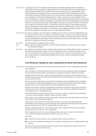 161Good Group | EY
CPC 16 (R1).13 	A alocação de custos fixos indiretos de fabricação às unidades produzidas deve ser baseada na
capacidade normal de produção. A capacidade normal é a produção média que se espera atingir ao
longo de vários períodos em circunstâncias normais; com isso, leva-se em consideração, para a
determinação dessa capacidade normal, a parcela da capacidade total não utilizada por causa de
manutenção preventiva, de férias coletivas e de outros eventos semelhantes considerados normais
para a entidade. O nível real de produção pode ser usado se aproximar-se da capacidade normal.
Como consequência, o valor do custo fixo alocado a cada unidade produzida não pode ser aumentado
por causa de um baixo volume de produção ou ociosidade. Os custos fixos não alocados aos produtos
devem ser reconhecidos diretamente como despesa no período em que são incorridos. Em períodos
de anormal alto volume de produção, o montante de custo fixo alocado a cada unidade produzida
deve ser diminuído, de maneira que os estoques não sejam mensurados acima do custo. Os custos
indiretos de produção variáveis devem ser alocados a cada unidade produzida com base no uso real
dos insumos variáveis de produção, ou seja, na capacidade real utilizada.
CPC 16 (R1).25 	O custo dos estoques, que não sejam os tratados nos itens 23 e 24, deve ser atribuído pelo uso
do critério Primeiro a Entrar, Primeiro a Sair (PEPS) ou pelo critério do custo médio ponderado.
A entidade deve usar o mesmo critério de custeio para todos os estoques que tenham natureza
e uso semelhantes para a entidade. Para os estoques que tenham outra natureza ou uso, podem
justificar-se diferentes critérios de valoração.
CPC 16 (R1).	 As demonstrações contábeis devem divulgar:
36 (a) 	 (a)	as políticas contábeis adotadas na mensuração dos estoques, incluindo formas e critérios
	 de valoração utilizados;
CPC 38.98 	 Se o hedge de transação prevista resultar posteriormente no reconhecimento de ativo ou passivo
não financeiro (perda por redução ao valor recuperável de ativos do objeto de hedge futuro),
ou se a transação prevista de ativo ou passivo não financeiro se tornar um compromisso firme
para o qual se aplica a contabilidade de hedge de valor justo, então a entidade deve adotar
(a) ou (b) abaixo:
	 2.16 Perda por redução ao valor recuperável de ativos não financeiros
CPC 01 (R1).06 	Os seguintes termos são usados neste pronunciamento técnico com os significados específicos
que se seguem:
	 Valor contábil é o montante pelo qual o ativo está reconhecido no balanço depois da dedução
de toda respectiva depreciação, amortização ou exaustão acumulada e ajuste para perdas.
	 Unidade geradora de caixa é o menor grupo identificável de ativos que gera entradas de caixa,
entradas essas que são em grande parte indiretamente das entradas de caixa de outros ativos ou
outros grupos de ativos.
	 Ativos corporativos são ativos, exceto ágio por expectativa de rentabilidade futura (goodwill),
que contribuem, mesmo que indiretamente, para os fluxos de caixa futuros tanto da unidade
geradora de caixa sob revisão quanto de outras unidades geradoras de caixa.
	 Despesas de venda ou de baixa são despesas incrementais diretamente atribuíveis à venda ou
à baixa de um ativo ou de uma unidade geradora de caixa, excluindo as despesas financeiras
e de impostos sobre o resultado gerado.
	 Valor depreciável, amortizável e exaurível é o custo de um ativo, ou outra base que substitua
o custo nas demonstrações contábeis, menos seu valor residual.
	 Depreciação, amortização e exaustão é a alocação sistemática do valor depreciável, amortizável
e exaurível de ativos durante sua vida útil.
	 Valor justo é o preço que seria recebido pela venda de um ativo ou que seria pago pela
transferência de um passivo em uma transação não forçada entre participantes do mercado na
data de mensuração. (Ver CPC 46 – Mensuração do Valor Justo).
	 Perda por desvalorização é o montante pelo qual o valor contábil de um ativo ou de unidade
geradora de caixa excede seu valor recuperável.
	 Valor recuperável de um ativo ou de unidade geradora de caixa é o maior montante entre
o seu valor justo líquido de despesa de venda e o seu valor em uso.
	 Vida útil é:
(a)	 o período de tempo durante o qual a entidade espera utilizar um ativo; ou
(b)	 o número de unidades de produção ou de unidades semelhantes que a entidade espera obter
do ativo.
	 Valor em uso é o valor presente de fluxos de caixa futuros esperados que devem advir de um
ativo ou de unidade geradora de caixa.
 