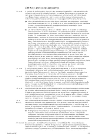 163Good Group | EY
	 2.18 Ações preferenciais conversíveis
CPC 39.18	 A essência de um instrumento financeiro, em vez de sua forma jurídica, rege sua classificação
no balanço patrimonial da entidade. Essência e forma legal são comumente consistentes, mas
nem sempre. Alguns instrumentos financeiros assumem a forma legal de patrimônio líquido,
mas são passivos em sua essência, e outros podem combinar características associadas a
instrumentos patrimoniais e características associadas a passivos financeiros. Por exemplo:
(a)	 uma ação preferencial que proporcione resgate obrigatório pelo emitente por uma quantia
fixa ou determinável em data fixa ou futura, ou dê ao titular o direito de exigir que o emitente
resgate o instrumento numa ou após uma data específica por uma quantia fixa ou
determinável, é um passivo financeiro;
(b)	 um instrumento financeiro que dá ao seu detentor o direito de devolvê-lo ao emitente por
caixa ou outro ativo financeiro (instrumento com opção de venda) é um passivo financeiro,
com exceção dos instrumentos classificados como instrumentos patrimoniais de acordo com
os itens 16A e 16B ou itens 16C e 16D. O instrumento financeiro é um passivo financeiro
mesmo quando o montante de caixa ou outro ativo financeiro é determinado com base em
índice ou outro item que tenha potencial de aumentar e diminuir. A existência de uma opção
para o titular do instrumento devolvê-lo para o emitente por caixa ou outro ativo financeiro
significa que o instrumento com opção de venda satisfaz a definição de passivo financeiro,
com exceção dos instrumentos classificados como instrumentos patrimoniais de acordo com
os itens 16A e 16B ou itens 16C e 16D. Por exemplo, os fundos mútuos abertos, trustes,
parcerias e algumas entidades cooperativas podem fornecer a seus membros o direito de
resgate de suas participações a qualquer momento por caixa, o que resulta em que essas
participações sejam classificadas como passivos financeiros, com exceção daqueles
instrumentos classificados como instrumentos patrimoniais de acordo com os itens 16A
e 16B ou itens 16C e 16D. No entanto, classificações como passivo financeiro não impedem
o uso de descrições como “ativos líquidos atribuíveis aos detentores dos títulos” nas
demonstrações contábeis da entidade que não tenha patrimônio líquido próprio (como alguns
fundos mútuos ou trustes), ou a utilização de divulgação adicional para mostrar que
as participações dos membros incluem itens como reservas que atendam à definição
de patrimônio e instrumentos com opção de venda que não atendam.
CPC 39.28	 O emitente de instrumento financeiro não derivativo deve avaliar os termos do instrumento
financeiro para determinar se ele contém tanto um passivo quanto um componente de
patrimônio líquido. Tais componentes devem ser classificados separadamente como passivos
financeiros, ativos financeiros ou instrumentos patrimoniais de acordo com o item 15.
CPC 39.35	 Juros, dividendos, perdas e ganhos relativos a um instrumento financeiro ou a um componente
que é um passivo financeiro devem ser reconhecidos como receita ou despesa no resultado.
Distribuições a titulares de instrumento patrimonial devem ser debitadas pela entidade
diretamente no patrimônio líquido, líquido de qualquer benefício tributário. Custos de transação
de uma transação de patrimônio líquido devem ser contabilizados como dedução do patrimônio
líquido, líquido de qualquer benefício fiscal.
CPC 39.38	 Custos de transação que se relacionam com a emissão de instrumento financeiro composto devem
ser atribuídos aos componentes do patrimônio líquido e passivo do instrumento em proporção
à alocação dos rendimentos. Custos de transação que se relacionam conjuntamente com mais de
uma transação (por exemplo, custos de oferta concorrente de algumas ações e listagem em bolsa
de outras ações) devem ser atribuídos a essas transações utilizando-se uma base para alocação
coerente e consistente com transações similares.
CPC 39.	 Uma forma comum de instrumento financeiro composto é um instrumento de dívida com a opção
AG31(a) 	 de conversão embutida, como por exemplo um título de dívida conversível em ações ordinárias
da própria empresa emissora e sem nenhum outro derivativo embutido. O item 28 requer que o
emissor de instrumento financeiro apresente o componente passivo e o componente patrimonial
separadamente no balanço patrimonial da seguinte forma:
(a)	 A obrigação do emissor de fazer pagamentos de juros e principal é um passivo que existe
enquanto o instrumento não é convertido. No reconhecimento inicial, o valor justo do
componente passivo é o valor presente dos fluxos de caixa contratados descontados à taxa
aplicada pelo mercado naquele período a instrumentos com características de crédito
similares e que fornecem substancialmente os mesmos fluxos de caixa, nos mesmos termos,
mas que não possuem cláusula de conversão.
CPC 40 (R1).21 	 De acordo com o item 117 do Pronunciamento Técnico CPC 26 (R1) – Apresentação das
Demonstrações Contábeis, a entidade divulga, na nota explicativa sobre as políticas contábeis,
as bases de mensuração usadas na elaboração das demonstrações contábeis e as outras políticas
contábeis usadas que sejam relevantes para o entendimento dessas demonstrações contábeis.
 