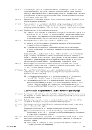 165Good Group | EY
CPC 25.53	 Quando se espera que algum ou todos os desembolsos necessários para liquidar uma provisão
sejam reembolsados por outra parte, o reembolso deve ser reconhecido quando, e somente
quando, for praticamente certo que o reembolso será recebido se a entidade liquidar a obrigação.
O reembolso deve ser tratado como ativo separado. O valor reconhecido para o reembolso não
deve ultrapassar o valor da provisão.
CPC 25.54	 Na demonstração do resultado, a despesa relativa a uma provisão pode ser apresentada líquida
do valor reconhecido de reembolso.
CPC 25.59	 As provisões devem ser reavaliadas em cada data de balanço e ajustadas para refletir a melhor
estimativa corrente. Se já não for mais provável que seja necessária uma saída de recursos que
incorporam benefícios econômicos futuros para liquidar a obrigação, a provisão deve ser revertida.
CPC 27.16 (c)	 O custo de um item do ativo imobilizado compreende:
(c)	 a estimativa inicial dos custos de desmontagem e remoção do item e de restauração do local
(sítio) no qual este está localizado. Tais custos representam a obrigação em que a entidade
incorre quando o item é adquirido ou como consequência de usá-lo durante determinado
período para finalidades diferentes da produção de estoque durante esse período.
ICPC 12.05 	 Se o respectivo ativo for mensurado utilizando-se o método de custo:
(a)	 sujeitas ao item (b), as mudanças no passivo serão adicionadas ao/deduzidas do custo
do respectivo ativo no período corrente;
(b)	 o valor deduzido do custo do ativo não excederá o seu valor contábil. Se a redução
no passivo exceder o valor contábil do ativo, o excedente é reconhecido imediatamente
no resultado.
	 Se o ajuste resultar na adição ao custo do ativo, a entidade considera se essa é uma indicação
de que o novo valor contábil do ativo pode não ser plenamente recuperável. Se houver tal
indicação, a entidade testa o ativo quanto à redução no valor recuperável estimando o seu valor
recuperável e contabiliza qualquer perda por redução ao valor recuperável, de acordo com
o Pronunciamento Técnico CPC 01 (R1) – Redução ao Valor Recuperável de Ativos.
ICPC 12.08	 A reversão periódica do desconto deverá ser reconhecida no resultado como custo de
financiamento à medida que ocorrer. A capitalização prevista no Pronunciamento Técnico
CPC 20 (R1) – Custos dos Empréstimos não é permitida.
CPC 15 (R1).56 	 Após o reconhecimento inicial e até que o passivo seja liquidado, cancelado ou extinto,
o adquirente deve mensurar qualquer passivo contingente reconhecido em combinação
de negócios pelo maior valor entre:
(a)	 o montante pelo qual esse passivo seria reconhecido pelo disposto no Pronunciamento
Técnico CPC 25 – Provisões, Passivos Contingentes e Ativos Contingentes; e
(b)	 o montante pelo qual o passivo foi inicialmente reconhecido, deduzido da amortização
acumulada, quando cabível, reconhecida conforme o Pronunciamento Técnico CPC 30 (R1)
– Receitas. Essa exigência não se aplica aos contratos contabilizados de acordo com o
Pronunciamento Técnico CPC 38 – Instrumentos Financeiros: Reconhecimento e Mensuração.
	 2.21 Benefícios de aposentadoria e outros benefícios pós-emprego
CPC 33 (R1).67 	 A entidade deve utilizar o Método de Crédito Unitário Projetado para determinar o valor presente
das obrigações de benefício definido e o respectivo custo do serviço corrente e, quando aplicável,
o custo do serviço passado.
CPC 33 (R1).	 Custo do serviço passado é a mudança no valor presente da obrigação de benefício definido,
102 	 resultante de alteração ou redução (encurtamento/curtailment) do plano.
CPC 33 (R1).	 A entidade deve reconhecer o custo do serviço passado como despesa na data em que ocorrer
103 	 primeiro entre as seguintes opções:
(a) quando ocorrer a alteração ou a redução (encurtamento/curtailment) do plano; e
(b) quando a entidade reconhecer os custos de reestruturação correspondentes (vide
Pronunciamento Técnico CPC 25 – Provisões, Passivos Contingentes e Ativos Contingentes)
ou os benefícios rescisórios (vide item 165).
CPC 33 (R1).	 A entidade deve reconhecer os componentes de custo de benefício definido, exceto na medida
120 (c) 	 em que outro pronunciamento técnico CPC exigir ou permitir sua inclusão no custo de ativo,
da seguinte maneira:
(c) 	remensurações do valor líquido de passivo (ativo) de benefício definido (vide itens 127
a 130) em outros resultados abrangentes.
 
