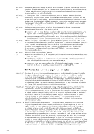 166 Good Group | EY
CPC 33 (R1).	 Remensurações do valor líquido de passivo (ativo) de benefício definido reconhecidas em outros
122	 resultados abrangentes não devem ser reclassificadas para o resultado no período subsequente.
Contudo, a entidade pode transferir esses montantes reconhecidos em outros resultados
abrangentes dentro do patrimônio líquido.
CPC 33 (R1).	 Os juros líquidos sobre o valor líquido de passivo (ativo) de benefício definido devem ser
123 	 determinados multiplicando-se o valor líquido de passivo (ativo) de benefício definido pela taxa
de desconto especificada no item 83, ambos conforme determinados no início do período a que
se referem as demonstrações contábeis, levando em consideração quaisquer mudanças no valor
líquido de passivo (ativo) de benefício definido durante o período em razão de pagamentos de
contribuições e benefícios.
CPC 33 (R1).	 Remensurações do valor líquido de passivo (ativo) de benefício definido compreendem:
127 	 (a)	ganhos e perdas atuariais (vide itens 128 e 129);
(b) 	o retorno sobre os ativos do plano (vide item 130), excluindo montantes incluídos nos juros
líquidos sobre o valor líquido de passivo (ativo) de benefício definido (vide item 125); e
(c) 	qualquer mudança no efeito do teto de ativo (asset ceiling), excluindo montantes incluídos nos
juros líquidos sobre o valor líquido de passivo (ativo) de benefício definido (vide item 126).
CPC 33 (R1).	 O item 120 exige que a entidade reconheça o custo do serviço e os juros líquidos sobre o valor
134 	 líquido de passivo (ativo) de benefício definido em resultado. Este pronunciamento não especifica
como a entidade deve apresentar o custo do serviço e os juros líquidos sobre o valor líquido
de passivo (ativo) de benefício definido. A entidade deve apresentar esses componentes
de acordo com o estabelecido no Pronunciamento CPC 26 (R1) – Apresentações das
Demonstrações Contábeis.
CPC 33 (R1).	 A entidade deve divulgar informações que:
135 	 (a)	expliquem as características de seus planos de benefício definido e os riscos a eles associados
	 (vide item 139);
(b)	 identifiquem e expliquem os montantes em suas demonstrações contábeis decorrentes de
seus planos de benefício definido (vide itens 140 a 144); e
(c)	 descrevam como seus planos de benefício definido podem afetar o valor, o prazo e a
incerteza dos fluxos de caixa futuros da entidade (vide itens 145 a 147).
	 2.22 Transações envolvendo pagamentos em ações
CPC 10 (R1).07 	 A entidade deve reconhecer os produtos ou os serviços recebidos ou adquiridos em transação
de pagamento baseada em ações quando ela obtiver os produtos ou à medida que receber
os serviços. Em contrapartida, a entidade deve reconhecer o correspondente aumento do
patrimônio líquido em conta de instrumentos patrimoniais por pagamentos baseados em ações
se os produtos ou serviços forem recebidos em transação de pagamento baseado em ações
liquidada em ações (ou com outros instrumentos patrimoniais), ou deve reconhecer um passivo
se a transação for liquidada em dinheiro (ou com outros ativos).
CPC 10(R1).10	 Para transações com pagamento baseado em ações liquidadas pela entrega de instrumentos
patrimoniais, a entidade deve mensurar os produtos ou serviços recebidos, e o aumento
correspondente no patrimônio líquido, de forma direta, pelo valor justo dos produtos ou serviços
recebidos, a menos que o valor justo não possa ser estimado com confiabilidade. Se a entidade
não consegue mensurar com confiabilidade o valor justo dos produtos e serviços recebidos,
ela deve mensurar os seus respectivos valores justos, e o correspondente aumento no
patrimônio líquido, de forma indireta, tomando como base o valor justo dos instrumentos
patrimoniais outorgados.
CPC 10 (R1).19 	 A outorga de instrumentos patrimoniais é condicional quando depende do cumprimento de
condições de direito especificadas (vesting conditions). Por exemplo, a outorga de ações ou
opções de ações ao empregado é normalmente condicionada à permanência do empregado
na entidade por determinado período de tempo. Além disso, podem existir condições de
desempenho a serem atendidas, tais como o alcance de determinado crescimento dos lucros
ou determinado aumento no preço das ações da entidade. As condições de aquisição, desde
que não sejam condições de mercado, não devem ser levadas em conta quando da estimativa do
valor justo das ações ou opções de ações na data da mensuração. Por outro lado, as condições
de aquisição devem ser consideradas no ajuste do número de instrumentos patrimoniais
incluídos na mensuração do valor da transação de tal forma que o valor dos produtos ou serviços,
recebidos em contrapartida aos instrumentos outorgados, seja estimado com base na quantidade
de instrumentos para os quais o direito seja eventualmente adquirido (eventually vest). Assim,
em bases cumulativas, nenhum valor deve ser reconhecido para os produtos ou serviços
 