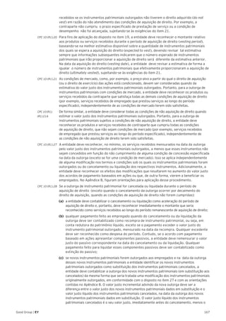 167Good Group | EY
recebidos se os instrumentos patrimoniais outorgados não tiverem o direito adquirido (do not
vest) em razão do não atendimento das condições de aquisição de direito. Por exemplo, a
contraparte não cumpriu o prazo especificado de prestação de serviço ou a condição de
desempenho não foi alcançada, sujeitando-se às exigências do item 21.
CPC 10 (R1).20 	 Para fins de aplicação do disposto no item 19, a entidade deve reconhecer o montante relativo
aos produtos ou serviços recebidos durante o período de aquisição de direito (vesting period),
baseando-se na melhor estimativa disponível sobre a quantidade de instrumentos patrimoniais
dos quais se espera a aquisição do direito (expected to vest), devendo revisar tal estimativa
sempre que informações subsequentes indicarem que o número esperado de instrumentos
patrimoniais que irão proporcionar a aquisição de direito será diferente da estimativa anterior.
Na data da aquisição do direito (vesting date), a entidade deve revisar a estimativa de forma a
igualar o número de instrumentos patrimoniais que efetivamente proporcionaram a aquisição de
direito (ultimately vested), sujeitando-se às exigências do item 21.
CPC 10 (R1).21 	 As condições de mercado, como, por exemplo, o preço-alvo a partir do qual o direito de aquisição
(ou o direito de exercício) das ações está condicionado, devem ser consideradas quando da
estimativa do valor justo dos instrumentos patrimoniais outorgados. Portanto, para a outorga de
instrumentos patrimoniais com condições de mercado, a entidade deve reconhecer os produtos ou
serviços recebidos da contraparte que satisfaça todas as demais condições de aquisição de direito
(por exemplo, serviços recebidos de empregado que prestou serviços ao longo do período
especificado), independentemente de as condições de mercado terem sido satisfeitas.
CPC 10 (R1). 	 De forma similar, a entidade deve considerar todas as condições de não aquisição de direito quando
(R1) 21A	 estimar o valor justo dos instrumentos patrimoniais outorgados. Portanto, para a outorga de
instrumentos patrimoniais sujeitos a condições de não aquisição de direito, a entidade deve
reconhecer os produtos e serviços recebidos de contraparte que cumpriu todas as condições
de aquisição de direito, que não sejam condições de mercado (por exemplo, serviços recebidos
de empregado que prestou serviços ao longo do período especificado), independentemente de
as condições de não aquisição de direito terem sido satisfeitas.
CPC 10 (R1).27 	A entidade deve reconhecer, no mínimo, os serviços recebidos mensurados na data da outorga
pelo valor justo dos instrumentos patrimoniais outorgados, a menos que esses instrumentos não
sejam concedidos em função do não cumprimento de alguma condição de concessão especificada
na data da outorga (exceto se for uma condição de mercado). Isso se aplica independentemente
de alguma modificação nos termos e condições sob os quais os instrumentos patrimoniais foram
outorgados ou do cancelamento ou liquidação dos respectivos instrumentos. Adicionalmente, a
entidade deve reconhecer os efeitos das modificações que resultarem no aumento do valor justo
dos acordos de pagamento baseados em ações ou que, de outra forma, vierem a beneficiar os
empregados. No Apêndice B, figuram orientações para aplicação desse procedimento.
CPC 10 (R1).28 	Se a outorga de instrumento patrimonial for cancelada ou liquidada durante o período de
aquisição de direito (exceto quando o cancelamento da outorga ocorrer por decaimento do
direito de aquisição, quando as condições de aquisição de direito não forem cumpridas):
(a)	 a entidade deve contabilizar o cancelamento ou liquidação como aceleração do período de
aquisição de direito e, portanto, deve reconhecer imediatamente o montante que seria
reconhecido como serviços recebidos ao longo do período remanescente de aquisição de direito;
(b)	 qualquer pagamento feito ao empregado quando do cancelamento ou da liquidação da
outorga deve ser contabilizado como recompra de instrumento patrimonial, ou seja, em
conta redutora do patrimônio líquido, exceto se o pagamento exceder o valor justo do
instrumento patrimonial outorgado, mensurado na data da recompra. Qualquer excedente
deve ser reconhecido como despesa do período. Contudo, se o acordo com pagamento
baseado em ações apresentar componentes passivos, a entidade deve remensurar o valor
justo do passivo correspondente na data do cancelamento ou da liquidação. Qualquer
pagamento feito para liquidar esses componentes passivos deve ser contabilizado como
extinção do passivo;
(c)	 se novos instrumentos patrimoniais forem outorgados aos empregados e na data da outorga
desses novos instrumentos patrimoniais a entidade identificar os novos instrumentos
patrimoniais outorgados como substituição dos instrumentos patrimoniais cancelados, a
entidade deve contabilizar a outorga dos novos instrumentos patrimoniais (em substituição aos
cancelados) da mesma forma que seria tratada uma modificação dos instrumentos patrimoniais
originalmente outorgados, em conformidade com o disposto no item 27 e com as orientações
contidas no Apêndice B. O valor justo incremental advindo da nova outorga deve ser a
diferença entre o valor justo dos novos instrumentos patrimoniais dados em substituição e o
valor justo líquido dos instrumentos patrimoniais cancelados, na data da outorga dos novos
instrumentos patrimoniais dados em substituição. O valor justo líquido dos instrumentos
patrimoniais cancelados é o seu valor justo, imediatamente antes do cancelamento, menos o
 