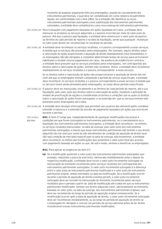 168 Good Group | EY
montante de qualquer pagamento feito aos empregados, quando do cancelamento dos
instrumentos patrimoniais, o qual deve ser contabilizado em conta redutora do patrimônio
líquido, em conformidade com o item 28(b). Se a entidade não identificar os novos
instrumentos patrimoniais outorgados como substituição dos instrumentos patrimoniais
cancelados, a entidade deve contabilizá-los como nova outorga de instrumentos patrimoniais.
CPC 10 (R1).30 	 Para transações com pagamento baseadas em ações liquidadas em caixa, a entidade deve
mensurar os produtos ou serviços adquiridos e o passivo incorrido por meio do valor justo do
passivo. Até que o passivo seja liquidado, a entidade deve remensurar o valor justo do passivo
ao término de cada período de reporte e na data da liquidação, sendo que quaisquer mudanças
no valor justo devem ser reconhecidas no resultado do período.
CPC 10 (R1).32 	 A entidade deve reconhecer os serviços recebidos, e o passivo correspondente a esses serviços,
à medida que os serviços são prestados pelos empregados. Por exemplo, alguns direitos sobre
a valorização de ações proporcionam a aquisição de direito imediatamente (vest immediately), e
os empregados não são obrigados a completar determinado tempo de serviço para se tornarem
habilitados a receber futuros pagamentos em caixa. Na ausência de evidência em contrário,
a entidade deve presumir que os serviços prestados pelos empregados, em contrapartida aos
direitos sobre a valorização de ações, tenham sido recebidos. Assim, a entidade deve reconhecer
imediatamente os serviços recebidos e o passivo correspondente a esses serviços.
	 Se os direitos sobre a valorização de ações não proporcionarem a aquisição de direito (do not
vest) até que os empregados tenham completado o período de serviço especificado, a entidade
deve reconhecer os serviços recebidos e o passivo correspondente a esses serviços à medida que
os serviços forem sendo prestados pelos empregados, ao longo desse período especificado.
CPC 10 (R1).33 	 O passivo deve ser mensurado, inicialmente e ao término de cada período de reporte, até a sua
liquidação, pelo valor justo dos direitos sobre a valorização de ações, mediante a aplicação de
modelo de precificação de opções e considerando os termos e condições sob os quais os direitos
sobre a valorização de ações foram outorgados, e na extensão em que os serviços tenham sido
prestados pelos empregados até a data.
CPC 10 (R1).44 	A entidade deve divulgar informações que permitam aos usuários das demonstrações contábeis
entender a natureza e a extensão de acordos de pagamento baseados em ações que ocorreram
durante o período.
CPC 10 (R1). 	 B42. O item 27 exige que, independentemente de quaisquer modificações nos prazos e
B42-B44 	 condições em que foram outorgados os instrumentos patrimoniais, ou o cancelamento ou a
liquidação dos instrumentos patrimoniais outorgados, a entidade deve reconhecer, no mínimo,
os serviços recebidos mensurados, na data da outorga, pelo valor justo dos instrumentos
patrimoniais outorgados, a menos que esses instrumentos patrimoniais não tenham o seu direito
adquirido (do not vest) por conta do não atendimento de condição de aquisição de direito (que
não seja condição de mercado) especificada na data da outorga. Adicionalmente, a entidade
deve reconhecer os efeitos das modificações que aumentem o valor justo total dos acordos
com pagamento baseado em ações ou que, de outro modo, venham a beneficiar os empregados.	
	 B43. Para aplicar as exigências do item 27:
(a)	 Se a modificação aumentar o valor justo dos instrumentos patrimoniais outorgados (por
exemplo, reduzindo o preço de exercício), mensurado imediatamente antes e depois da
respectiva modificação, a entidade deve incluir o valor justo incremental outorgado na
mensuração do montante reconhecido pelos serviços recebidos em contrapartida aos
instrumentos patrimoniais outorgados. O valor justo incremental outorgado é a diferença
entre o valor justo do instrumento patrimonial modificado e o valor justo do instrumento
patrimonial original, ambos estimados na data da modificação. Se a modificação ocorrer
durante o período de aquisição de direito (vesting period), o valor justo incremental
outorgado deve ser incluído na mensuração do montante reconhecido pelos serviços
recebidos para o período a partir da data de modificação até a data em que os instrumentos
patrimoniais modificados tenham seu direito adquirido (vest), adicionalmente ao montante
baseado no valor justo, na data da outorga, dos instrumentos patrimoniais originais, que
deve ser reconhecido ao longo do período de aquisição original remanescente. Se a
modificação ocorrer após a data da aquisição de direito, o valor justo incremental outorgado
deve ser reconhecido imediatamente, ou ao longo do período de aquisição de direito se
o empregado for obrigado a concluir um período de serviço adicional antes de ter direito
incondicional a esses instrumentos patrimoniais modificados;
 