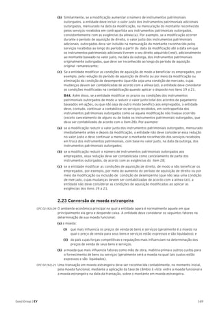 169Good Group | EY
(b)	 Similarmente, se a modificação aumentar o número de instrumentos patrimoniais
outorgados, a entidade deve incluir o valor justo dos instrumentos patrimoniais adicionais
outorgados, mensurado na data da modificação, na mensuração do montante reconhecido
pelos serviços recebidos em contrapartida aos instrumentos patrimoniais outorgados,
consistentemente com as exigências da alínea (a). Por exemplo, se a modificação ocorrer
durante o período de aquisição de direito, o valor justo dos instrumentos patrimoniais
adicionais outorgados deve ser incluído na mensuração do montante reconhecido pelos
serviços recebidos ao longo do período a partir da data da modificação até a data em que
os instrumentos patrimoniais adicionais tiverem o seu direito adquirido (vest), adicionalmente
ao montante baseado no valor justo, na data da outorga, dos instrumentos patrimoniais
originalmente outorgados, que deve ser reconhecido ao longo do período de aquisição
original remanescente;
(c)	 Se a entidade modificar as condições de aquisição de modo a beneficiar os empregados, por
exemplo, pela redução do período de aquisição de direito ou por meio da modificação ou
eliminação da condição de desempenho (que não seja uma condição de mercado, cujas
mudanças devem ser contabilizadas de acordo com a alínea (a)), a entidade deve considerar
as condições modificadas na contabilização quando aplicar o disposto nos itens 19 a 21.
	 B44. Além disso, se a entidade modificar os prazos ou condições dos instrumentos
patrimoniais outorgados de modo a reduzir o valor justo total dos acordos de pagamento
baseados em ações, ou que não seja de outro modo benéfico aos empregados, a entidade
deve, contudo, continuar a contabilizar os serviços recebidos, em contrapartida dos
instrumentos patrimoniais outorgados como se aquela modificação não tivesse ocorrido
(exceto cancelamento de alguns ou de todos os instrumentos patrimoniais outorgados, que
deve ser contabilizado de acordo com o item 28). Por exemplo:
(a)	 se a modificação reduzir o valor justo dos instrumentos patrimoniais outorgados, mensurado
imediatamente antes e depois da modificação, a entidade não deve considerar essa redução
no valor justo e deve continuar a mensurar o montante reconhecido dos serviços recebidos
em troca dos instrumentos patrimoniais, com base no valor justo, na data da outorga, dos
instrumentos patrimoniais outorgados;
(b)	 se a modificação reduzir o número de instrumentos patrimoniais outorgados aos
empregados, essa redução deve ser contabilizada como cancelamento de parte dos
instrumentos outorgados, de acordo com as exigências do item 28;
(c)	 se a entidade modificar as condições de aquisição de direito, de modo a não beneficiar os
empregados, por exemplo, por meio do aumento do período de aquisição de direito ou por
meio da modificação ou inclusão de condição de desempenho (que não seja uma condição
de mercado, cujas mudanças devem ser contabilizadas de acordo com a alínea (a)), a
entidade não deve considerar as condições de aquisição modificadas ao aplicar as
exigências dos itens 19 a 21.
	 2.23 Conversão de moeda estrangeira
CPC 02 (R2).09 	O ambiente econômico principal no qual a entidade opera é normalmente aquele em que
principalmente ela gera e despende caixa. A entidade deve considerar os seguintes fatores na
determinação de sua moeda funcional:
(a) a moeda:
		(i)		 que mais influencia os preços de venda de bens e serviços (geralmente é a moeda na
qual o preço de venda para seus bens e serviços estão expressos e são liquidados); e
		(ii)		 do país cujas forças competitivas e regulações mais influenciam na determinação dos
preços de venda de seus bens e serviços.
(b)	 a moeda que mais influencia fatores como mão de obra, matéria-prima e outros custos para
o fornecimento de bens ou serviços (geralmente será a moeda na qual tais custos estão
expressos e são liquidados).
CPC 02 (R2).21 	Uma transação em moeda estrangeira deve ser reconhecida contabilmente, no momento inicial,
pela moeda funcional, mediante a aplicação da taxa de câmbio à vista entre a moeda funcional e
a moeda estrangeira na data da transação, sobre o montante em moeda estrangeira.
 